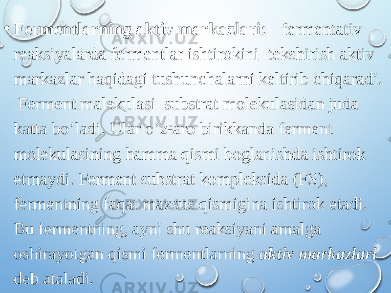 • Fermentlarning aktiv markazlari:- fermentativ reaksiyalarda fermentlar ishtirokini tekshirish aktiv markazlar haqidagi tushunchalarni keltirib chiqaradi. Ferment malekulasi substrat molekulasidan juda katta bo’ladi. Ular o’z-aro birikkanda ferment molekulasining hamma qismi boglanishda ishtirok etmaydi. Ferment substrat kompleksida (FS), fermentning faqat maxsus qismigina ishtirok etadi. Bu fermentning, ayni shu reaksiyani amalga oshirayotgan qismi fermentlarning aktiv markazlari deb ataladi. 