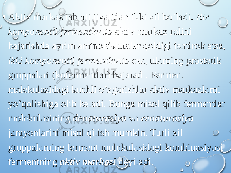 • Aktiv markaz tabiati jixatidan ikki xil bo’ladi. Bir komponentli fermentlarda aktiv markaz rolini bajarishda ayrim aminokislotalar qoldigi ishtirok etsa, ikki komponentli fermentlarda esa, ularning prostetik gruppalari (kofermentlar) bajaradi. Ferment malekulasidagi kuchli o’zgarishlar aktiv markazlarni yo’qolishiga olib keladi. Bunga misol qilib fermentlar molekulasining denaturasiya va renaturasiya jarayonlarini misol qilish mumkin. Turli xil gruppalarning ferment molekulasidagi kombinasiyasi fermentning aktiv markazi deyiladi. 