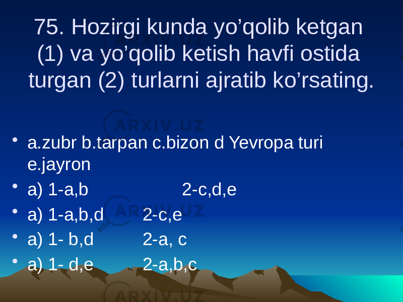 75. Hozirgi kunda yo’qolib ketgan (1) va yo’qolib ketish havfi ostida turgan (2) turlarni ajratib ko’rsating. • a.zubr b.tarpan c.bizon d Yevropa turi e.jayron • a) 1-a,b 2-c,d,e • a) 1-a,b,d 2-c,e • a) 1- b,d 2-a, c • a) 1- d,e 2-a,b,c 