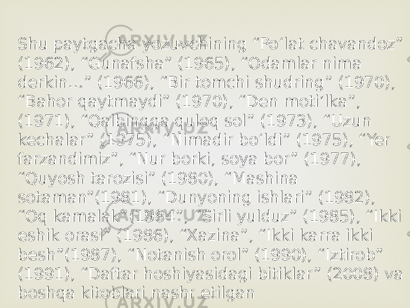 Shu paytgacha yozuvchining “Poʻlat chavandoz” (1962), “Gunafsha” (1965), “Odamlar nima derkin…” (1966), “Bir tomchi shudring” (1970), “Bahor qaytmaydi” (1970), “Den motiʼlka”, (1971), “Qalbingga quloq sol” (1973), “Uzun kechalar” (1975), “Nimadir boʻldi” (1975), “Yer farzandimiz”, “Nur borki, soya bor” (1977), “Quyosh tarozisi” (1980), “Mashina sotaman”(1981), “Dunyoning ishlari” (1982), “Oq kamalak”(1984”, “Sirli yulduz” (1985), “Ikki eshik orasi” (1986), “Xazina”, “Ikki karra ikki besh”(1987), “Notanish orol” (1990), “Iztirob” (1991), “Daftar hoshiyasidagi bitiklar” (2008) va boshqa kitoblari nashr etilgan 
