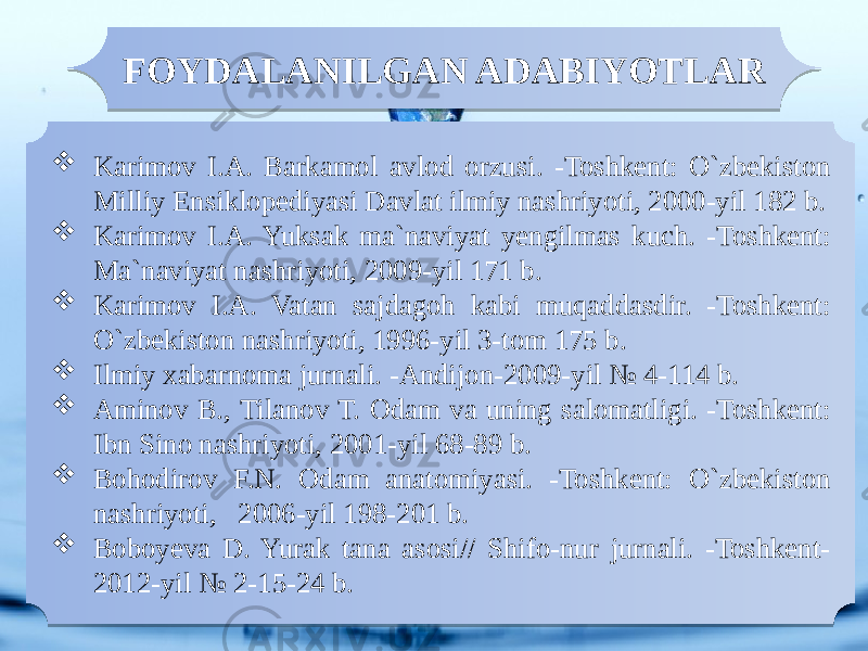  Karimov I.A. Barkamol avlod orzusi. -Toshkent: O`zbekiston Milliy Ensiklopediyasi Davlat ilmiy nashriyoti, 2000-yil 182 b.  Karimov I.A. Yuksak ma`naviyat yengilmas kuch. -Toshkent: Ma`naviyat nashriyoti, 2009-yil 171 b.  Karimov I.A. Vatan sajdagoh kabi muqaddasdir. -Toshkent: O`zbekiston nashriyoti, 1996-yil 3-tom 175 b.  Ilmiy xabarnoma jurnali. -Andijon-2009-yil № 4-114 b.  Aminov B., Tilanov T. Odam va uning salomatligi. -Toshkent: Ibn Sino nashriyoti, 2001-yil 68-89 b.  Bohodirov F.N. Odam anatomiyasi. -Toshkent: O`zbekiston nashriyoti, 2006-yil 198-201 b.  Boboyeva D. Yurak tana asosi// Shifo-nur jurnali. -Toshkent- 2012-yil № 2-15-24 b. FOYDALANILGAN ADABIYOTLAR01 29 33 01 29 33 01 29 1E 01 2D0F 01 2E 2D040D0121 01 24 0D 01 24 1F 22 