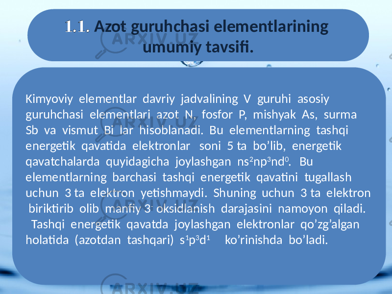 1.1. Azot guruhchasi elementlarining umumiy tavsifi. Kimyoviy elementlar davriy jadvalining V guruhi asosiy guruhchasi elementlari azot N, fosfor P, mishyak As, surma Sb va vismut Bi lar hisoblanadi. Bu elementlarning tashqi energetik qavatida elektronlar soni 5 ta bo’lib, energetik qavatchalarda quyidagicha joylashgan ns 2 np 3 nd 0 . Bu elementlarning barchasi tashqi energetik qavatini tugallash uchun 3 ta elektron yetishmaydi. Shuning uchun 3 ta elektron biriktirib olib manfiy 3 - oksidlanish darajasini namoyon qiladi. Tashqi energetik qavatda joylashgan elektronlar qo’zg’algan holatida (azotdan tashqari) s 1 p 3 d 1 ko’rinishda bo’ladi. 