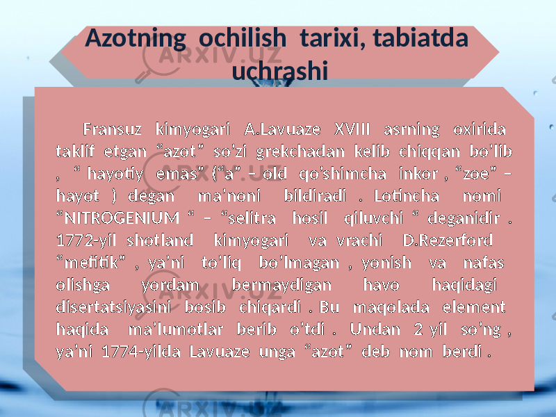 Azotning ochilish tarixi, tabiatda uchrashi Fransuz kimyogari A.Lavuaze XVIII asrning oxirida taklif etgan “azot” so’zi grekchadan kelib chiqqan bo’lib , “ hayotiy emas” (“a” – old qo’shimcha inkor , “zoe” – hayot ) degan ma’noni bildiradi . Lotincha nomi “NITROGENIUM “ – “selitra hosil qiluvchi “ deganidir . 1772-yil shotland kimyogari va vrachi D.Rezerford “mefitik” , ya’ni to’liq bo’lmagan , yonish va nafas olishga yordam bermaydigan havo haqidagi disertatsiyasini bosib chiqardi . Bu maqolada element haqida ma’lumotlar berib o’tdi . Undan 2 yil so’ng , ya’ni 1774-yilda Lavuaze unga “azot” deb nom berdi . 0203 070A09 1B08 05 17 09 22 31 22 04 19 09 12 