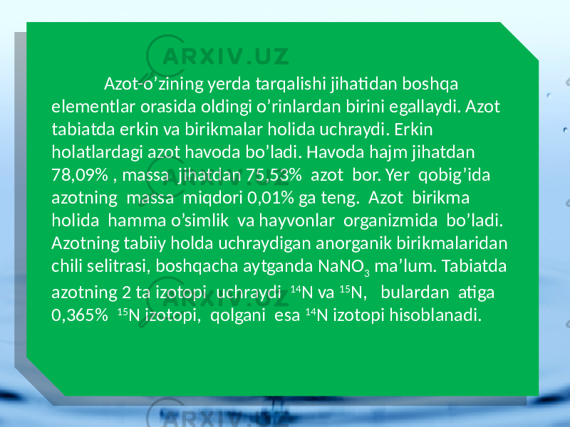  Azot-o’zining yerda tarqalishi jihatidan boshqa elementlar orasida oldingi o’rinlardan birini egallaydi. Azot tabiatda erkin va birikmalar holida uchraydi. Erkin holatlardagi azot havoda bo’ladi. Havoda hajm jihatdan 78,09% , massa jihatdan 75,53% azot bor. Yer qobig’ida azotning massa miqdori 0,01% ga teng. Azot birikma holida hamma o’simlik va hayvonlar organizmida bo’ladi. Azotning tabiiy holda uchraydigan anorganik birikmalaridan chili selitrasi, boshqacha aytganda NaNO 3 ma’lum. Tabiatda azotning 2 ta izotopi uchraydi 14 N va 15 N, bulardan atiga 0,365% 15 N izotopi, qolgani esa 14 N izotopi hisoblanadi. 0101010101010101010101 1C16 08 0B 1305 31 0C16 1305 1C16 15 27 07 0C16 2E 1707 2E 171807 28 2E 17 2E 1707 