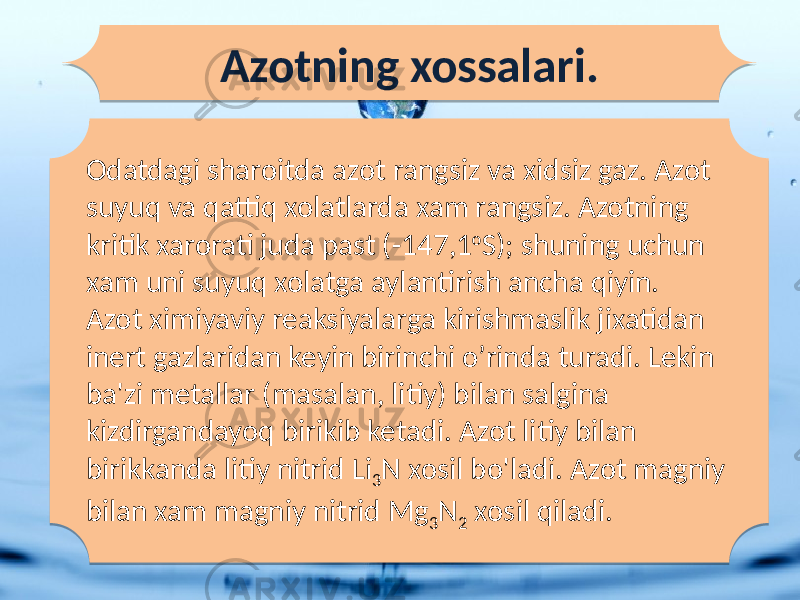 Odatdagi sharoitda azot rangsiz va xidsiz gaz. Azot suyuq va qattiq xolatlarda xam rangsiz. Azotning kritik xarorati juda past (-147,1 o S); shuning uchun xam uni suyuq xolatga aylantirish ancha qiyin. Azot ximiyaviy reaksiyalarga kirishmaslik jixatidan inert gazlaridan keyin birinchi o’rinda turadi. Lekin ba&#39;zi metallar (masalan, litiy) bilan salgina kizdirgandayoq birikib ketadi. Azot litiy bilan birikkanda litiy nitrid Li 3 N xosil bo&#39;ladi. Azot magniy bilan xam magniy nitrid Mg 3 N 2 xosil qiladi.Azotning xossalari.36 14 1B0D 05 1D 3E 1C16 02 1E 1B02 1E 27 17 1E 27 17 25 07 0203 