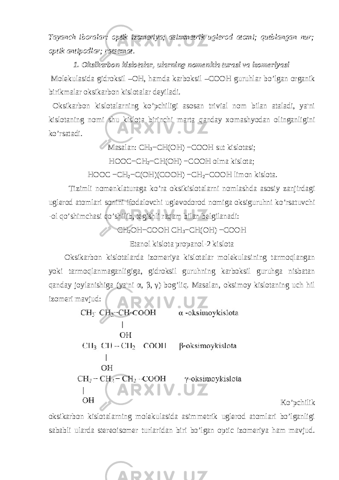 Tayanch iboralar: optik izomeriya; asimmetrik uglerod atomi; qutblangan nur; optik antipodlar; ratsemat. 1. Oksikarb о n kislotalar, ularning nomenkla turasi va izomeriyasi Molekulasida gidroksil – ОН , hamda karboksil –CO ОН guruhlar bo’lgan organik birikmalar oksikarbon kislotalar deyiladi. Oksikarbon kislotalarning ko’pchiligi asosan trivial nom bilan ataladi, ya&#39;ni kislotaning nomi shu kislota birinchi marta qanday xomashyodan olinganligini ko’rsatadi. Masalan: СН 3 − СН ( ОН ) −CO ОН sut kislotasi; HOOC− СН 2 − СН ( ОН ) −CO ОН olma kislota; HOOC − СН 2 −C( ОН )(CO ОН ) − СН 2 −CO ОН limon kislota. Tizimli nomenklaturaga ko’ra oksikislotalarni nomlashda asosiy zanjirdagi uglerod atomlari sonini ifodalovchi uglevodorod nomiga oksiguruhni ko’rsatuvchi -ol qo’shimchasi qo’shilib, tegishli raqam bilan belgilanadi: СН 2 ОН −CO ОН СН 3 − СН ( ОН ) −CO ОН Etanol kislota propanol-2 kislota Oksikarbon kislotalarda izomeriya kislotalar molekulasining tarmoqlangan yoki tarmoqlanmaganligiga, gidroksil guruhning karboksil guruhga nisbatan qanday joylanishiga (ya&#39;ni α , β , γ ) bog’liq. Masalan, oksimoy kislotaning uch hil izomeri mavjud: Ko’pchilik oksikarbon kislotalarning molekulasida asimmetrik uglerod atomlari bo’lganligi sababli ularda stereoisomer turlaridan biri bo’lgan optic izomeriya ham mavjud. 