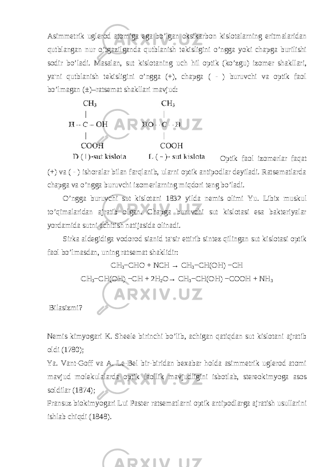 Asimmetrik uglerod atomiga ega bo’lgan oksikarbon kislotalarning eritmalaridan qutblangan nur o’tgazilganda qutblanish tekisligini o’ngga yoki chapga burilishi sodir bo’ladi. Masalan, sut kislotaning uch hil optik (ko’zgu) izomer shakllari, ya&#39;ni qutblanish tekisligini o’ngga (+), chapga ( - ) buruvchi va optik faol bo’lmagan (±)–ratsemat shakllari mavjud: Optik faol izomerlar faqat (+) va ( - ) ishoralar bilan farqlanib, ularni optik antipodlar deyiladi. Ratsematlarda chapga va o’ngga buruvchi izomerlarning miqdori teng bo’ladi. O’ngga buruvchi sut kislotani 1832 yilda nemis olimi Yu. Libix muskul to’qimalaridan ajratib olgan. Chapga buruvchi sut kislotasi esa bakteriyalar yordamida sutni achitish natijasida olinadi. Sirka aldegidiga vodorod sianid ta&#39;sir ettirib sintez qilingan sut kislotasi optik faol bo’lmasdan, uning ratsemat shaklidir: СН 3 − СН O + N СН → СН 3 − СН ( ОН ) − СН СН 3 − СН ( ОН ) − СН + 2H 2 O→ СН 3 − СН ( ОН ) −CO ОН + NH 3 Bilasizmi? Nemis kimyogari K. Sheele birinchi bo’lib, achigan qatiqdan sut kislotani ajratib oldi (1780); Ya. Vant-Goff va A. Le-Bel bir-biridan bexabar holda asimmetrik uglerod atomi mavjud molekulalarda optik faollik mavjudligini isbotlab, stereokimyoga asos soldilar (1874); Fransuz biokimyogari Lui Paster ratsematlarni optik antipodlarga ajratish usullarini ishlab chiqdi (1848). 