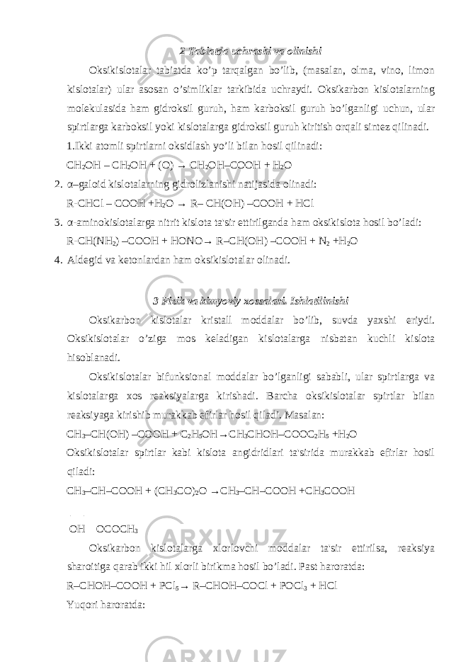 2 Tabiatda uchrashi va olinishi Oksikislotalar tabiatda ko’p tarqalgan bo’lib, (masalan, olma, vino, limon kislotalar) ular asosan o’simliklar tarkibida uchraydi. Oksikarbon kislotalarning molekulasida ham gidroksil guruh, ham karboksil guruh bo’lganligi uchun, ular spirtlarga karboksil yoki kislotalarga gidroksil guruh kiritish orqali sintez qilinadi. 1.Ikki atomli spirtlarni oksidlash yo’li bilan hosil qilinadi: СН 2 ОН – СН 2 ОН + (O) → СН 2 ОН–COОН + H 2 O 2. α –galoid kislotalarning gidrolizlanishi natijasida olinadi: R- СН Cl – CO ОН +H 2 O → R– СН ( ОН ) –CO ОН + HCl 3. α -aminokislotalarga nitrit kislota ta&#39;sir ettirilganda ham oksikislota hosil bo’ladi: R- СН (NH 2 ) –CO ОН + НО N О → R– СН ( ОН ) –CO ОН + N 2 +H 2 O 4. Aldegid va ketonlardan ham oksikislotalar olinadi. 3 Fizik va kimyoviy xossalari. Ishlatilinishi Oksikarbon kislotalar kristall moddalar bo’lib, suvda yaxshi eriydi. Oksikislotalar o’ziga mos keladigan kislotalarga nisbatan kuchli kislota hisoblanadi. Oksikislotalar bifunksional moddalar bo’lganligi sababli, ular spirtlarga va kislotalarga xos reaksiyalarga kirishadi. Barcha oksikislotalar spirtlar bilan reaksiyaga kirishib murakkab efirlar hosil qiladi. Masalan: СН 3 – СН ( ОН ) –CO ОН + C 2 H 5 ОН → СН 3 СНОН –COOC 2 H 5 +H 2 O Oksikislotalar spirtlar kabi kislota angidridlari ta&#39;sirida murakkab efirlar hosil qiladi: СН 3 – СН –CO ОН + ( СН 3 CO) 2 O → СН 3 – СН –CO ОН + СН 3 CO ОН | | ОН OCO СН 3 Oksikarbon kislotalarga xlorlovchi moddalar ta&#39;sir ettirilsa, reaksiya sharoitiga qarab ikki hil xlorli birikma hosil bo’ladi. Past haroratda: R– СНОН –CO ОН + PCl 5 → R– СНОН –COCl + POCl 3 + HCl Yuqori haroratda: 