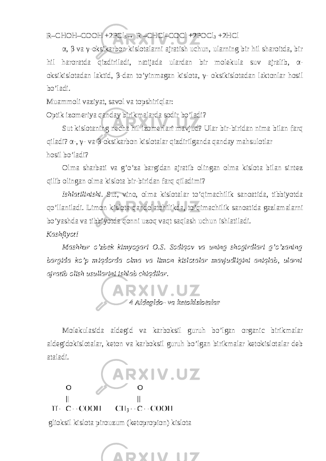 R– СНОН –CO ОН +2PCl 5 → R – СН Cl–COCl +2POCl 3 +2HCl α , β va γ -oksikarbon kislotalarni ajratish uchun, ularning bir hil sharoitda, bir hil haroratda qizdiriladi, natijada ulardan bir molekula suv ajralib, α - oksikislotadan laktid, β -dan to’yinmagan kislota, γ - oksikislotadan laktonlar hosil bo’ladi. Muammoli vaziyat, savol va topshiriqlar: Optik izomeriya qanday birikmalarda sodir bo’ladi? Sut kislotaning necha hil izomerlari mavjud? Ular bir-biridan nima bilan farq qiladi? α -, γ - va β -oksikarbon kislotalar qizdirilganda qanday mahsulotlar hosil bo’ladi? Olma sharbati va g’o’za bargidan ajratib olingan olma kislota bilan sintez qilib olingan olma kislota bir-biridan farq qiladimi? Ishlatilinishi. Sut, vino, olma kislotalar to’qimachilik sanoatida, tibbiyotda qo’llaniladi. Limon kislota qandolatchilikda, to’qimachilik sanoatida gazlamalarni bo’yashda va tibbiyotda qonni uzoq vaqt saqlash uchun ishlatiladi. Kashfiyot! Mashhur o’zbek kimyogari O.S. Sodiqov va uning shogirdlari g’o’zaning bargida ko’p miqdorda olma va limon kislotalar mavjudligini aniqlab, ularni ajratib olish usullarini ishlab chiqdilar. 4 Aldegido- va ketokislotalar Molekulasida aldegid va karboksil guruh bo’lgan organic birikmalar aldegidokislotalar, keton va karboksil guruh bo’lgan birikmalar ketokislotalar deb ataladi. glioksil kislota pirouzum (ketopropion) kislota 