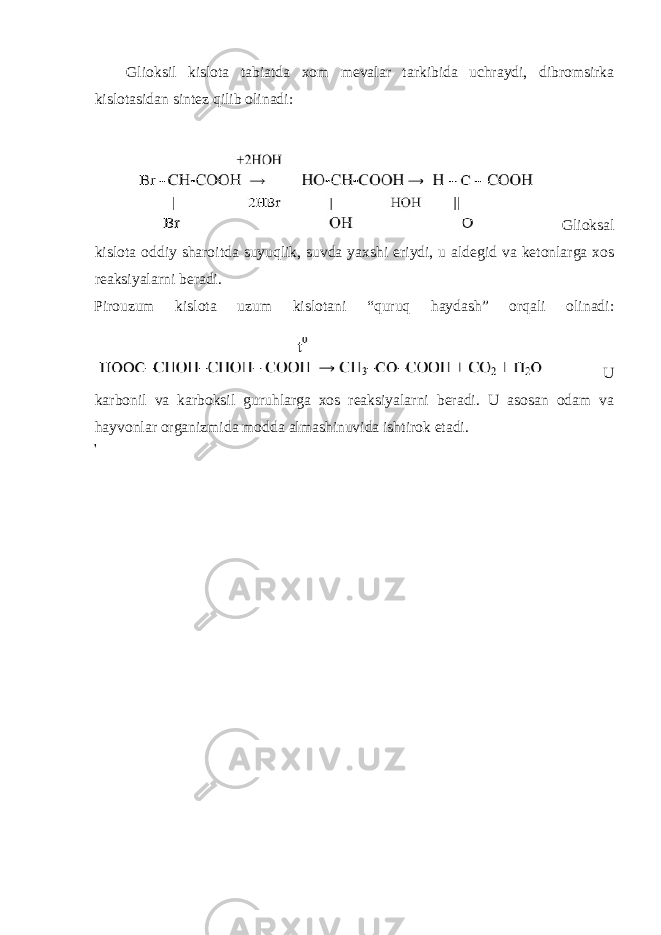 Glioksil kislota tabiatda xom mevalar tarkibida uchraydi, dibromsirka kislotasidan sintez qilib olinadi: Glioksal kislota oddiy sharoitda suyuqlik, suvda yaxshi eriydi, u aldegid va ketonlarga xos reaksiyalarni beradi. Pirouzum kislota uzum kislotani “quruq haydash” orqali olinadi: U karbonil va karboksil guruhlarga xos reaksiyalarni beradi. U asosan odam va hayvonlar organizmida modda almashinuvida ishtirok etadi. 