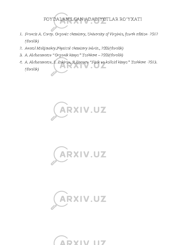 FOYDALANILGAN ADABIYOTLAR RO‛YXATI 1. Francis A. Carey. Organic chemistry, University of Virginia, fourth edition- 2012 (darslik) 2. Anatol Malijevsk ґ y.Physical chemistry inbrie., 2005(darslik) 3. A. Abdusamatov “Organik kimyo” Toshkent – 2005(darslik) 4. A. Abdusamatov, S. Zakirov, R.Ziyayev “Fizik va kolloid kimyo” Toshkent -2013. (darslik) 