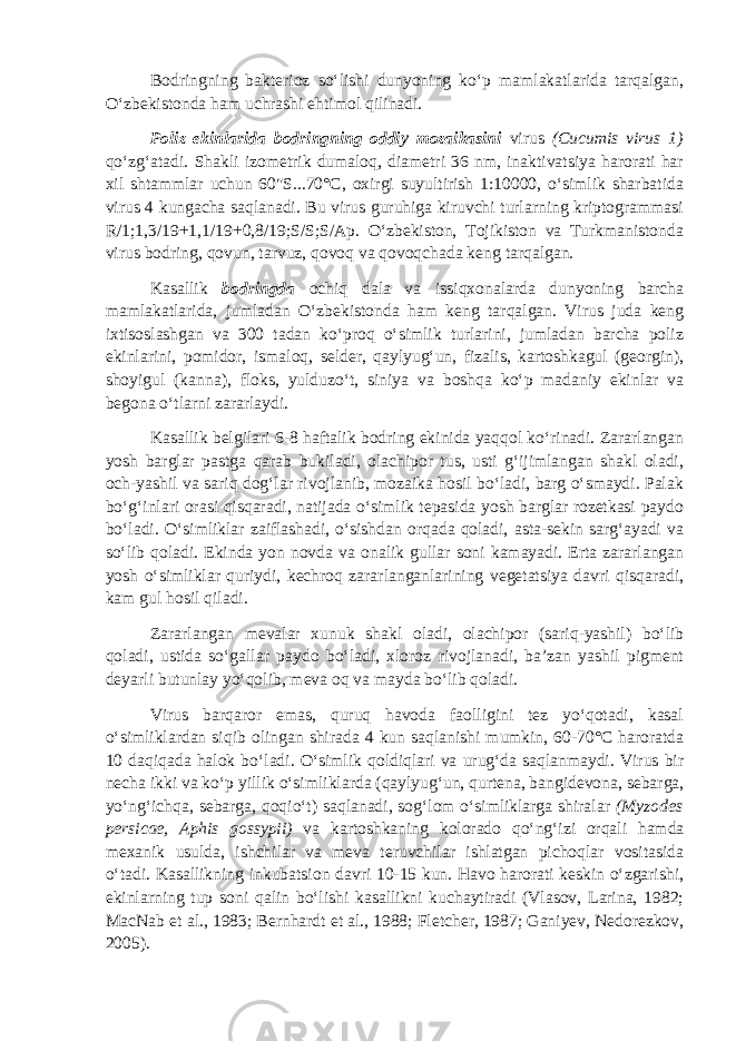 Bodringning bakterioz so‘lishi dunyoning ko‘p mamlakatlarida tarqalgan, O‘zbekistonda ham uchrashi ehtimol qilinadi. Poliz ekinlarida bodringning oddiy mozaikasini virus (Cucumis virus 1 ) qo‘zg‘atadi. Shakli izometrik dumaloq, diametri 36 nm, inaktivatsiya harorati har xil shtammlar uchun 60&#34;S...70°С, oxirgi suyultirish 1:10000, o‘simlik sharbatida virus 4 kungacha saqlanadi. Bu virus guruhiga kiruvchi turlarning kriptogrammasi R/1;1,3/19+1,1/19+0,8/19;S/S;S/Ap. O‘zbekiston, Tojikiston va Turkmanistonda virus bodring, qovun, tarvuz, qovoq va qovoqchada keng tarqalgan. Kasallik bodringda ochiq dala va issiqxonalarda dunyoning barcha mamlakatlarida, jumladan O‘zbekistonda ham keng tarqalgan. Virus juda keng ixtisoslashgan va 300 tadan ko‘proq o‘simlik turlarini, jumladan barcha poliz ekinlarini, pomidor, ismaloq, selder, qaylyug‘un, fizalis, kartoshkagul (georgin), shoyigul (kanna), floks, yulduzo‘t, siniya va boshqa ko‘p madaniy ekinlar va begona o‘tlarni zararlaydi. Kasallik belgilari 6-8 haftalik bodring ekinida yaqqol ko‘rinadi. Zararlangan yosh barglar pastga qarab bukiladi, olachipor tus, usti g‘ijimlangan shakl oladi, och-yashil va sariq dog‘lar rivojlanib, mozaika hosil bo‘ladi, barg o‘smaydi. Palak bo‘g‘inlari orasi qisqaradi, natijada o‘simlik tepasida yosh barglar rozetkasi paydo bo‘ladi. O‘simliklar zaiflashadi, o‘sishdan orqada qoladi, asta-sekin sarg‘ayadi va so‘lib qoladi. Ekinda yon novda va onalik gullar soni kamayadi. Erta zararlangan yosh o‘simliklar quriydi, kechroq zararlanganlarining vegetatsiya davri qisqaradi, kam gul hosil qiladi. Zararlangan mevalar xunuk shakl oladi, olachipor (sariq-yashil) bo‘lib qoladi, ustida so‘gallar paydo bo‘ladi, xloroz rivojlanadi, ba’zan yashil pigment deyarli butunlay yo‘qolib, meva oq va mayda bo‘lib qoladi. Virus barqaror emas, quruq havoda faolligini tez yo‘qotadi, kasal o‘simliklardan siqib olingan shirada 4 kun saqlanishi mumkin, 60-70°С haroratda 10 daqiqada halok bo‘ladi. O‘simlik qoldiqlari va urug‘da saqlanmaydi. Virus bir necha ikki va ko‘p yillik o‘simliklarda (qaylyug‘un, qurtena, bangidevona, sebarga, yo‘ng‘ichqa, sebarga, qoqio‘t) saqlanadi, sog‘lom o‘simliklarga shiralar (Myzodes persicae, Aphis gossypii ) va kartoshkaning kolorado qo‘ng‘izi orqali hamda mexanik usulda, ishchilar va meva teruvchilar ishlatgan pichoqlar vositasida o‘tadi. Kasallikning inkubatsion davri 10-15 kun. Havo harorati keskin o‘zgarishi, ekinlarning tup soni qalin bo‘lishi kasallikni kuchaytiradi (Vlasov, Larina, 1982; MacNab et al., 1983; Bernhardt et al., 1988; Fletcher, 1987; Ganiyev, Nedorezkov, 2005). 