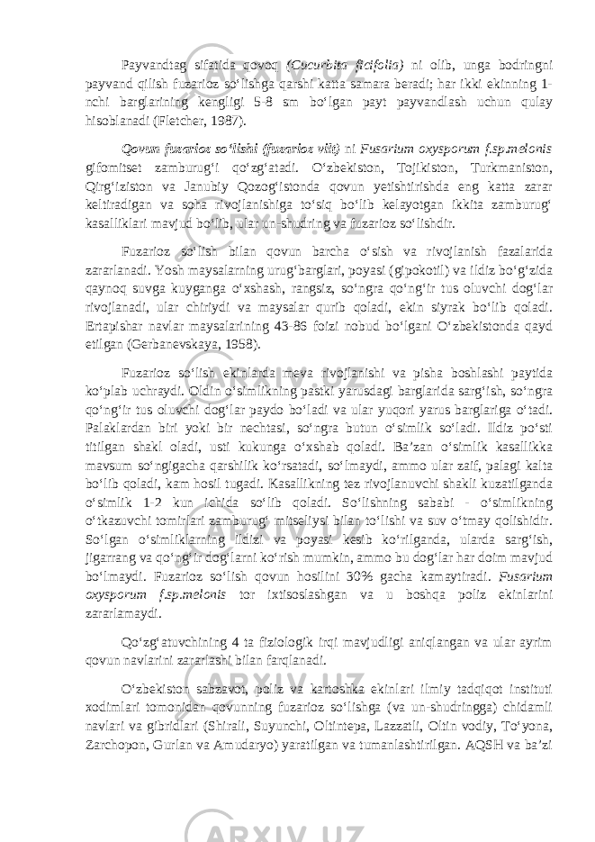 Payvandtag sifatida qovoq (Cucurbita ficifolia ) ni olib, unga bodringni payvand qilish fuzarioz so‘lishga qarshi katta samara beradi; har ikki ekinning 1- nchi barglarining kengligi 5-8 sm bo‘lgan payt payvandlash uchun qulay hisoblanadi (Fletcher, 1987). Qovun fuzarioz so‘lishi (fuzarioz vilt) ni Fusarium oxysporum f.sp.melonis gifomitset zamburug‘i qo‘zg‘atadi. O‘zbekiston, Tojikiston, Turkmaniston, Qirg‘iziston va Janubiy Qozog‘istonda qovun yetishtirishda eng katta zarar keltiradigan va soha rivojlanishiga to‘siq bo‘lib kelayotgan ikkita zamburug‘ kasalliklari mavjud bo‘lib, ular un-shudring va fuzarioz so‘lishdir. Fuzarioz so‘lish bilan qovun barcha o‘sish va rivojlanish fazalarida zararlanadi. Yosh maysalarning urug‘barglari, poyasi (gipokotil) va ildiz bo‘g‘zida qaynoq suvga kuyganga o‘xshash, rangsiz, so‘ngra qo‘ng‘ir tus oluvchi dog‘lar rivojlanadi, ular chiriydi va maysalar qurib qoladi, ekin siyrak bo‘lib qoladi. Ertapishar navlar maysalarining 43-86 foizi nobud bo‘lgani O‘zbekistonda qayd etilgan (Gerbanevskaya, 1958). Fuzarioz so‘lish ekinlarda meva rivojlanishi va pisha boshlashi paytida ko‘plab uchraydi. Oldin o‘simlikning pastki yarusdagi barglarida sarg‘ish, so‘ngra qo‘ng‘ir tus oluvchi dog‘lar paydo bo‘ladi va ular yuqori yarus barglariga o‘tadi. Palaklardan biri yoki bir nechtasi, so‘ngra butun o‘simlik so‘ladi. Ildiz po‘sti titilgan shakl oladi, usti kukunga o‘xshab qoladi. Ba’zan o‘simlik kasallikka mavsum so‘ngigacha qarshilik ko‘rsatadi, so‘lmaydi, ammo ular zaif, palagi kalta bo‘lib qoladi, kam hosil tugadi. Kasallikning tez rivojlanuvchi shakli kuzatilganda o‘simlik 1-2 kun ichida so‘lib qoladi. So‘lishning sababi - o‘simlikning o‘tkazuvchi tomirlari zamburug‘ mitseliysi bilan to‘lishi va suv o‘tmay qolishidir. So‘lgan o‘simliklarning ildizi va poyasi kesib ko‘rilganda, ularda sarg‘ish, jigarrang va qo‘ng‘ir dog‘larni ko‘rish mumkin, ammo bu dog‘lar har doim mavjud bo‘lmaydi. Fuzarioz so‘lish qovun hosilini 30% gacha kamaytiradi . Fusarium oxysporum f.sp.melonis tor ixtisoslashgan va u boshqa poliz ekinlarini zararlamaydi. Qo‘zg‘atuvchining 4 ta fiziologik irqi mavjudligi aniqlangan va ular ayrim qovun navlarini zararlashi bilan farqlanadi. O‘zbekiston sabzavot, poliz va kartoshka ekinlari ilmiy tadqiqot instituti xodimlari tomonidan qovunning fuzarioz so‘lishga (va un-shudringga) chidamli navlari va gibridlari (Shirali, Suyunchi, Oltintepa, Lazzatli, Oltin vodiy, To‘yona, Zarchopon, Gurlan va Amudaryo) yaratilgan va tumanlashtirilgan. AQSH va ba’zi 