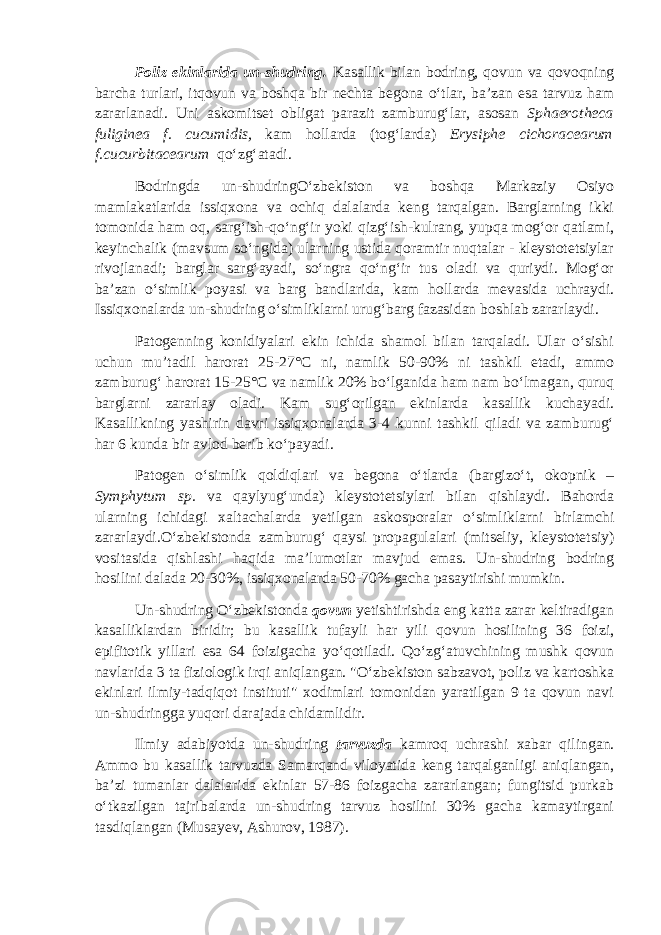 Poliz ekinlarida un-shudring. Kasallik bilan bodring, qovun va qovoqning barcha turlari, itqovun va boshqa bir nechta begona o‘tlar, ba’zan esa tarvuz ham zararlanadi. Uni askomitset obligat parazit zamburug‘lar, asosan Sphaerotheca fuliginea f. cucumidis, kam hollarda (tog‘larda) Erysiphe cichoracearum f.cucurbitacearum qo‘zg‘atadi. Bodringda un-shudringO‘zbekiston va boshqa Markaziy Osiyo mamlakatlarida issiqxona va ochiq dalalarda keng tarqalgan. Barglarning ikki tomonida ham oq, sarg‘ish-qo‘ng‘ir yoki qizg‘ish-kulrang, yupqa mog‘or qatlami, keyinchalik (mavsum so‘ngida) ularning ustida qoramtir nuqtalar - kleystotetsiylar rivojlanadi; barglar sarg‘ayadi, so‘ngra qo‘ng‘ir tus oladi va quriydi. Mog‘or ba’zan o‘simlik poyasi va barg bandlarida, kam hollarda mevasida uchraydi. Issiqxonalarda un-shudring o‘simliklarni urug‘barg fazasidan boshlab zararlaydi. Patogenning konidiyalari ekin ichida shamol bilan tarqaladi. Ular o‘sishi uchun mu’tadil harorat 25-27°С ni, namlik 50-90% ni tashkil etadi, ammo zamburug‘ harorat 15-25°С va namlik 20% bo‘lganida ham nam bo‘lmagan, quruq barglarni zararlay oladi. Kam sug‘orilgan ekinlarda kasallik kuchayadi. Kasallikning yashirin davri issiqxonalarda 3-4 kunni tashkil qiladi va zamburug‘ har 6 kunda bir avlod berib ko‘payadi. Patogen o‘simlik qoldiqlari va begona o‘tlarda (bargizo‘t, okopnik – Symphytum sp. va qaylyug‘unda) kleystotetsiylari bilan qishlaydi. Bahorda ularning ichidagi xaltachalarda yetilgan askosporalar o‘simliklarni birlamchi zararlaydi.O‘zbekistonda zamburug‘ qaysi propagulalari (mitseliy, kleystotetsiy) vositasida qishlashi haqida ma’lumotlar mavjud emas. Un-shudring bodring hosilini dalada 20-30%, issiqxonalarda 50-70% gacha pasaytirishi mumkin. Un-shudring O‘zbekistonda qovun yetishtirishda eng katta zarar keltiradigan kasalliklardan biridir; bu kasallik tufayli har yili qovun hosilining 36 foizi, epifitotik yillari esa 64 foizigacha yo‘qotiladi. Qo‘zg‘atuvchining mushk qovun navlarida 3 ta fiziologik irqi aniqlangan. &#34;O‘zbekiston sabzavot, poliz va kartoshka ekinlari ilmiy-tadqiqot instituti&#34; xodimlari tomonidan yaratilgan 9 ta qovun navi un-shudringga yuqori darajada chidamlidir. Ilmiy adabiyotda un-shudring tarvuzda kamroq uchrashi xabar qilingan. Ammo bu kasallik tarvuzda Samarqand viloyatida keng tarqalganligi aniqlangan, ba’zi tumanlar dalalarida ekinlar 57-86 foizgacha zararlangan; fungitsid purkab o‘tkazilgan tajribalarda un-shudring tarvuz hosilini 30% gacha kamaytirgani tasdiqlangan (Musayev, Ashurov, 1987). 