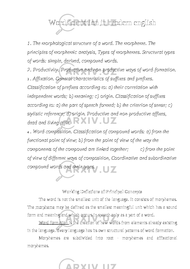 Word-formation in modern english 1 . The morphological structure of a word. The morpheme. The principles of morphemic analysis, Types of morphemes. Structural types of words: simple, derived, compound words. 2 . Productivity. Productive and non-productive ways of word-formation. 3 . Affixation. General characteristics of suffixes and prefixes. Classification of prefixes according to: a) their correlation with independent words; b) meaning; c) origin. Classification of suffixes according to: a) the part of speech formed; b) the criterion of sense; c) stylistic reference; d) origin. Productive and non - productive affixes, dead and living affix. 4 . Word - composition. Classification of compound words: a) from the functional point of view; b) from the point of view of the way the components of the compound are linked together; c) from the point of view of different ways of composition, Coordinative and subordinative compound words and their types. Working Deflations of Principal Concepts The word is not the smallest unit of the language. It consists of morphemes. The morpheme may be defined as the smallest meaningful unit which has a sound form and meaning and which occurs in speech only as a part of a word. Word formation is the creation of new words from elements already existing in the language. Every language has its own structural patterns of word formation. Morphemes are subdivided into root - morphemes and affixational morphemes. 