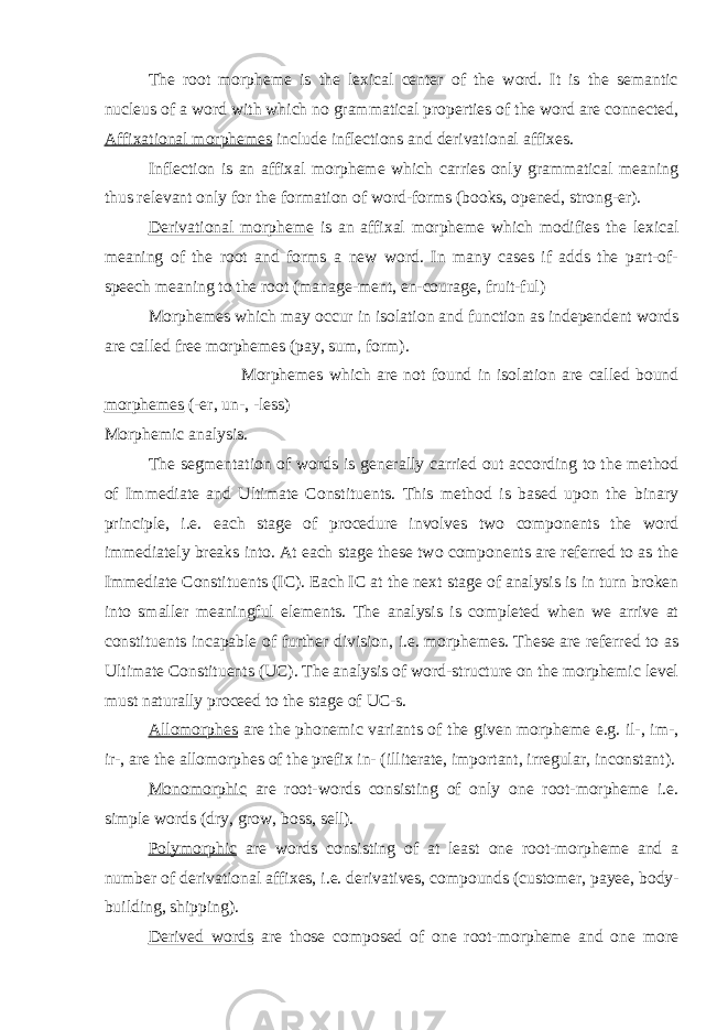 The root morpheme is the lexical center of the word. It is the semantic nucleus of a word with which no grammatical properties of the word are connected, Affixational morphemes include inflections and derivational affixes. Inflection is an affixal morpheme which carries only grammatical meaning thus relevant only for the formation of word-forms (books, opened, strong-er). Derivational morpheme is an affixal morpheme which modifies the lexical meaning of the root and forms a new word. In many cases if adds the part-of- speech meaning to the root (manage-ment, en-courage, fruit-ful) Morphemes which may occur in isolation and function as independent words are called free morphemes (pay, sum, form). Morphemes which are not found in isolation are called bound morphemes (-er, un-, -less) Morphemic analysis. The segmentation of words is generally carried out according to the method of Immediate and Ultimate Constituents. This method is based upon the binary principle, i.e. each stage of procedure involves two components the word immediately breaks into. At each stage these two components are referred to as the Immediate Constituents ( I C). Each I C at the next stage of analysis is in turn broken into smaller meaningful elements. The analysis is completed when we arrive at constituents incapable of further division, i.e. morphemes. These are referred to as Ultimate Constituents (UC). The analysis of word-structure on the morphemic level must naturally proceed to the stage of UC-s. Allomorphes are the phonemic variants of the given morpheme e.g. il-, im-, ir-, are the allomorphes of the prefix in- (illiterate, important, irregular, inconstant). Monomorphic are root-words consisting of only one root-morpheme i.e. simple words (dry, grow, boss, sell). Polymorphic are words consisting of at least one root-morpheme and a number of derivational affixes, i.e. derivatives, compounds (customer, payee, body- building, shipping). Derived words are those composed of one root-morpheme and one more 