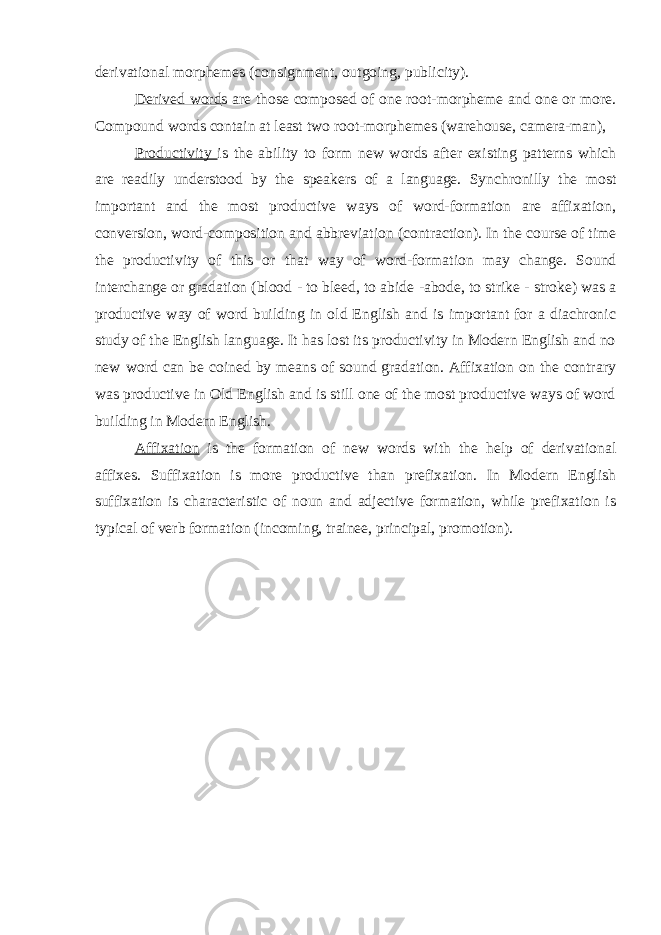 derivational morphemes (consignment, outgoing, publicity). Derived word s are those composed of one root-morpheme and one or more. Compound words contain at least two root-morphemes (warehouse, camera-man), Productivity is the ability to form new words after existing patterns which are readily understood by the speakers of a language. Synchronilly the most important and the most productive ways of word-formation are affixation, conversion, word-composition and abbreviation (contraction). In the course of time the productivity of this or that way of word-formation may change. Sound interchange or gradation (blood - to bleed, to abide - abode, to strike - stroke) was a productive way of word building in old English and is important for a diachronic study of the English language. It has lost its productivity in Modern English and no new word can be coined by means of sound gradation. Affixation on the contrary was productive in Old English and is still one of the most productive ways of word building in Modern English. Affixation is the formation of new words with the help of derivational affixes. Suffixation is more productive than prefixation. In Modern English suffixation is characteristic of noun and adjective formation, while prefixation is typical of verb formation (incoming, trainee, principal, promotion). 