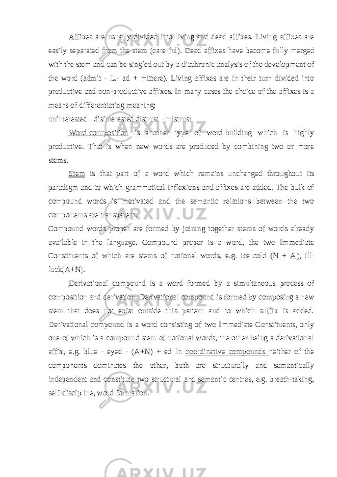 Affixes are usually divided into living and dead affixes. Living affixes are easily separated from the stem (care - ful). Dead affixes have become fully merged with the stem and can be singled out by a diachronic analysis of the development of the word (admit - L.- ad + mittere). Living affixes are in their turn divided into productive and non-productive affixes. In many cases the choice of the affixes is a means of differentiating meaning: uninterested - disinterested distrust - mistrust Word - composition is another type of word-building which is highly productive. That is when new words are produced by combining two or more stems. Stem is that part of a word which remains unchanged throughout its paradigm and to which grammatical inflexions and affixes are added. The bulk of compound words is motivated and the semantic relations between the two components are transparent. Compound words proper are formed by joining together stems of words already available in the language. Compound proper is a word, the two Immediate Constituents of which are stems of notional words, e.g. ice-cold (N + A ), ill- luck(A+N). Derivational compound is a word formed by a simultaneous process of composition and derivation. Derivational compound is formed by composing a new stem that does not exist outside this pattern and to which suffix is added. Derivational compound is a word consisting of two Immediate Constituents, only one of which is a compound stem of notional words, the other being a derivational affix, e.g. blue - eyed - (A+N) + ed In coordinative compounds neither of the components dominates the other, both are structurally and semantically independent and constitute two structural and semantic centres, e.g. breath-taking, self-discipline, word-formation. 