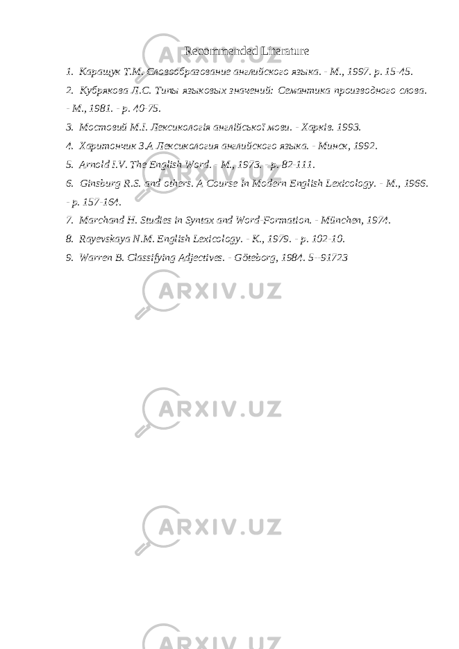 Recommended Literature 1. Каращук T . M . Словообразование английского языка. - М., 1997. р. 15-45. 2. Кубрякова Л. C . Типы языковых значений: Семантика производного слова. - М., 1981. - р. 40-75. 3. Мостовий M . I . Лексикологія англійської мови. - Харків. 1993. 4. Харитончик З.А Лексикология английского языка. - Минск, 1992. 5. Arnold I.V. The English Word. - M., 1973. - p. 82-111. 6. Ginsburg R.S. and others. A Course in Modern English Lexicology. - M., 1966. - p. 157-164. 7. Marchand H. Studies in Syntax and Word-Formation. - M ü nchen, 1974. 8. Rayevskaya N.M. English Lexicology. - K., 1979. - p. 102-10. 9. Warren B. Classifying Adjectives. - G ö teborg, 1984. 5--91723 