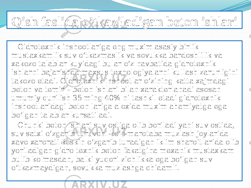 Qish faslida o’tkaziladigan beton ishlari Gidrotexnik inshootlariga eng muxim asasiy birlik mustaxkamlik suv о‘tkazmaslik va sovukka bardoshlilik va xakozo talablar kuyidagi bular о‘z navbatida gidrotexnik ishlarni bajarishda maxsus texnologiyalarni kullash zarurligini takozo etadi. Gidrotexnik inshootlar о‘zining katta xajmdagi beton va temir – beton ishlari bilan xarakterlanadi asosan umumiy qurilish 35 ming 40% ni tashkil etadi gidrotexnik inshootlaridagi beton lariga aloxida muxim ahamiyatga ega bо‘lgan talablar kursatiladi. Chunki beton ishlari suv ostiga olib boriladi yani suv ostida, suv satxi о‘zgarib turuvchi kо‘p marotaba muzlash joylarida xavo xarorati keskin о‘zgarib turadigan iklim sharoitlarida olib yoriladigan gidro texnik beton fakatgina mexanik mustaxkam bulib kolmasdan, balki yuqori zichlikka ega bо‘lgan suv о‘tkazmaydigan, sovukka muzlashga chidamli. 