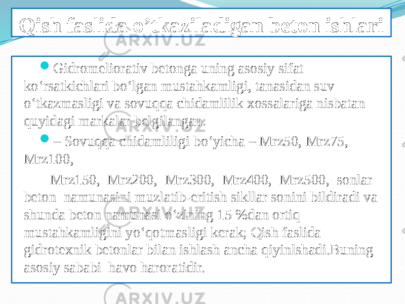 Qish faslida o’tkaziladigan beton ishlari  Gidromeliorativ betonga uning asosiy sifat ko‘rsatkichlari bo‘lgan mustahkamligi, tanasidan suv o‘tkazmasligi va sovuqqa chidamlilik xossalariga nisbatan quyidagi markalar belgilangan:  – Sovuqqa chidamliligi bo‘yicha – Mrz50, Mrz75, Mrz100, Mrz150, Mrz200, Mrz300, Mrz400, Mrz500, sonlar beton namunasini muzlatib-eritish sikllar sonini bildiradi va shunda beton namunasi o‘zining 15 %dan ortiq mustahkamligini yo‘qotmasligi kerak; Qish faslida gidrotexnik betonlar bilan ishlash ancha qiyinlshadi.Buning asosiy sababi havo haroratidir. 