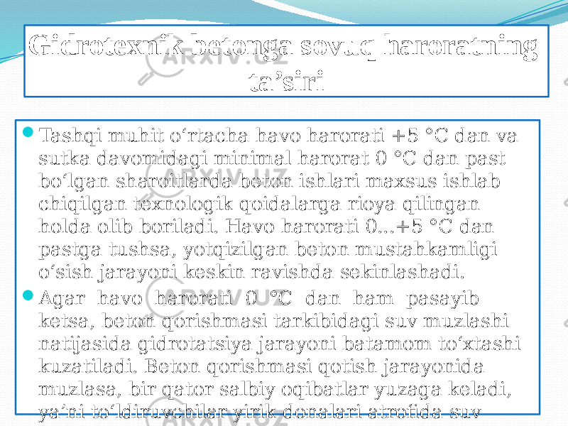 Gidrotexnik betonga sovuq haroratning ta’siri  Tashqi muhit o‘rtacha havo harorati +5 °C dan va sutka davomidagi minimal harorat 0 °C dan past bo‘lgan sharoitlarda beton ishlari maxsus ishlab chiqilgan texnologik qoidalarga rioya qilingan holda olib boriladi. Havo harorati 0...+5 °C dan pastga tushsa, yotqizilgan beton mustahkamligi o‘sish jarayoni keskin ravishda sekinlashadi.  Agar havo harorati 0 °C dan ham pasayib ketsa, beton qorishmasi tarkibidagi suv muzlashi natijasida gidrotatsiya jarayoni batamom to‘xtashi kuzatiladi. Beton qorishmasi qotish jarayonida muzlasa, bir qator salbiy oqibatlar yuzaga keladi, ya’ni to‘ldiruvchilar yirik donalari atrofida suv yig‘ilib muzlashi natijasida 