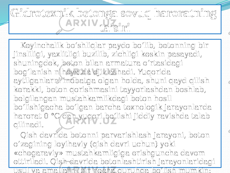 Gidrotexnik betonga sovuq haroratning ta’siri Keyinchalik bo‘shliqlar paydo bo‘lib, betonning bir jinsliligi, yaxlitligi buzilib, zichligi keskin pasayadi, shuningdek, beton bilan armatura o‘rtasidagi bog‘lanish nihoyatda ojizlashadi. Yuqorida aytilganlarni inobatga olgan holda, shuni qayd qilish kerakki, beton qorishmasini tayyorlashdan boshlab, belgilangan mustahkamlikdagi beton hosil bo‘lishigacha bo‘lgan barcha texnologik jarayonlarda harorat 0 °C dan yuqori bo‘lishi jiddiy ravishda talab qilinadi. Qish davrida betonni parvarishlash jarayoni, beton o‘zagining loyihaviy (qish davri uchun) yoki «chegaraviy» mustahkamligiga erishguncha davom ettiriladi. Qish davrida betonlashtirish jarayonlaridagi usul va amallarni bir necha guruhga bo‘lish mumkin: beton mustahkamlikka erishishini tezlashtirish bo‘yicha amallar; muzlashga qarshi qo‘shimchalar 