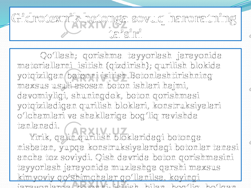 Gidrotexnik betonga sovuq haroratning ta’siri Qo‘llash; qorishma tayyorlash jarayonida materiallarni isitish (qizdirish); qurilish blokida yotqizilgan betonni isitish.Betonlashtirishning maxsus usuli asosan beton ishlari hajmi, davomiyligi, shuningdek, beton qorishmasi yotqiziladigan qurilish bloklari, konstruksiyalari o‘lchamlari va shakllariga bog‘liq ravishda tanlanadi. Yirik, qalin qurilish bloklaridagi betonga nisbatan, yupqa konstruksiyalardagi betonlar tanasi ancha tez soviydi. Qish davrida beton qorishmasini tayyorlash jarayonida muzlashga qarshi maxsus kimyoviy qo‘shimchalar qo‘llanilsa, keyingi jarayonlarda betonni isitish bilan bog‘liq bo‘lgan qo‘shimcha tadbirlarni o‘tkazmaslik imkoniyatlari tug‘ilishi mumkin. 