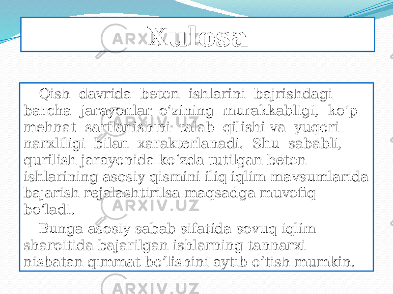 Xulosa Qish davrida beton ishlarini bajrishdagi barcha jarayonlar, o‘zining murakkabligi, ko‘p mehnat sarflanishini talab qilishi va yuqori narxliligi bilan xarakterlanadi. Shu sababli, qurilish jarayonida ko‘zda tutilgan beton ishlarining asosiy qismini iliq iqlim mavsumlarida bajarish rejalashtirilsa maqsadga muvofiq bo‘ladi. Bunga asosiy sabab sifatida sovuq iqlim sharoitida bajarilgan ishlarning tannarxi nisbatan qimmat bo’lishini aytib o’tish mumkin. 