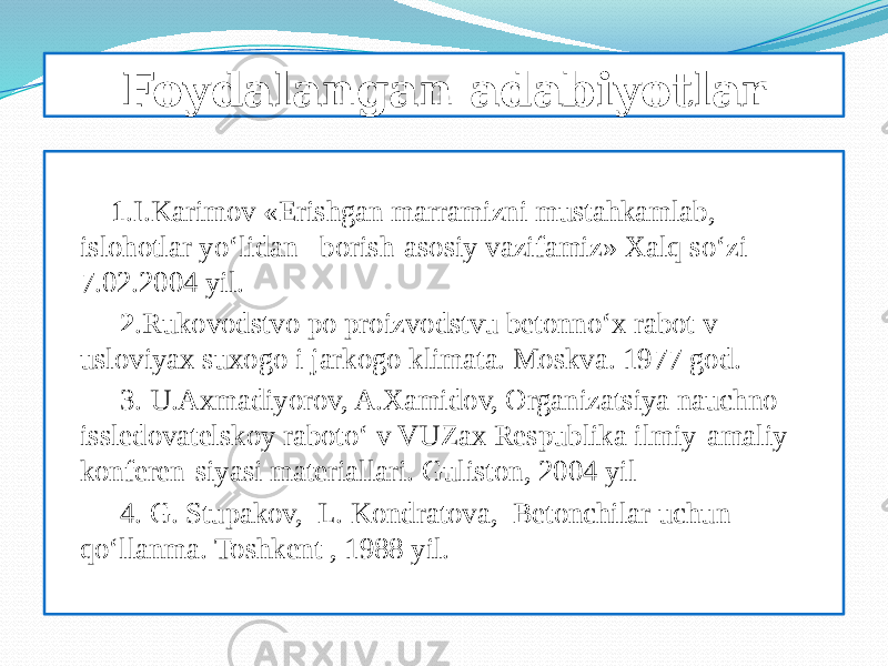 Foydalangan adabiyotlar 1 .I.Karimov «Erishgan marramizni mustahkamlab, islohotlar yо‘lidan borish-asosiy vazifamiz» Xalq sо‘zi 7.02.2004 yil. 2 .Rukovodstvo po proizvodstvu betonnо‘x rabot v usloviyax suxogo i jarkogo klimata. Moskva. 1977 god. 3. U.Axmadiyorov, A.Xamidov, Organizatsiya nauchno- issledovatelskoy rabotо‘ v VUZax Respublika ilmiy-amaliy konferen-siyasi materiallari. Guliston, 2004 yil 4. G. Stupakov, L. Kondratova, Betonchilar uchun qо‘llanma. Toshkent , 1988 yil. 