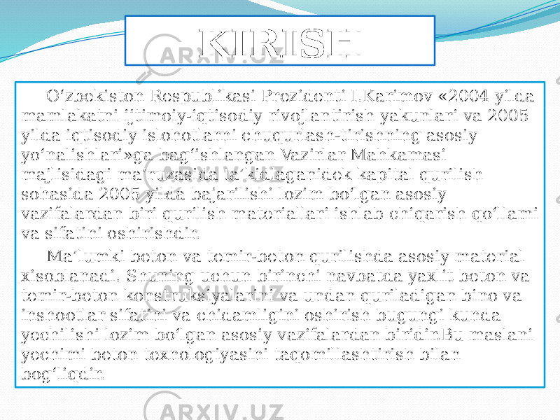 KIRISH О‘zbekiston Respublikasi Prezidenti I.Karimov «2004 yilda mamlakatni ijtimoiy-iqtisodiy rivojlantirish yakunlari va 2005 yilda iqtisodiy islohotlarni chuqurlash-tirishning asosiy yо‘nalishlari»ga bag‘ishlangan Vazirlar Mahkamasi majlisidagi ma’ruzasida ta’kidlaganidek kapital qurilish sohasida 2005 yilda bajarilishi lozim bо‘lgan asosiy vazifalardan biri qurilish materiallari ishlab chiqarish qо‘llami va sifatini oshirishdir. Ma’lumki beton va temir-beton qurilishda asosiy material xisoblanadi. Shuning uchun birinchi navbatda yaxlit beton va temir-beton konstruksiyalarini va undan quriladigan bino va inshootlar sifatini va chidamligini oshirish bugungi kunda yechilishi lozim bо‘lgan asosiy vazifalardan biridir.Bu maslani yechimi beton texnologiyasini taqomillashtirish bilan bog‘liqdir. 