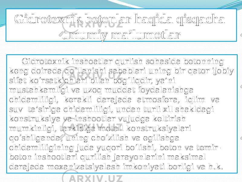 Gidrotexnik betonlar haqida qisqacha umumiy ma’lumotlar Gidrotexnik inshoatlar qurlish sohasida betonning keng doirada qo‘llanishi sabablari uning bir qator ijobiy sifat ko‘rsatkichlari bilan bog‘liqdir, ya’ni mustahkamligi va uzoq muddat foydalanishga chidamliligi, kerakli darajada atmosfera, iqlim va suv ta’siriga chidamliligi, undan turli xil shakldagi konstruksiya va inshootlar vujudga keltirish mumkinligi, tarkibiga metall konstruksiyalari qo‘shilganda, uning cho‘zilish va egilishga chidamliligining juda yuqori bo‘lishi, beton va temir- beton inshootlari qurilish jarayonlarini maksimal darajada mexanizatsiyalash imkoniyati borligi va h.k. 