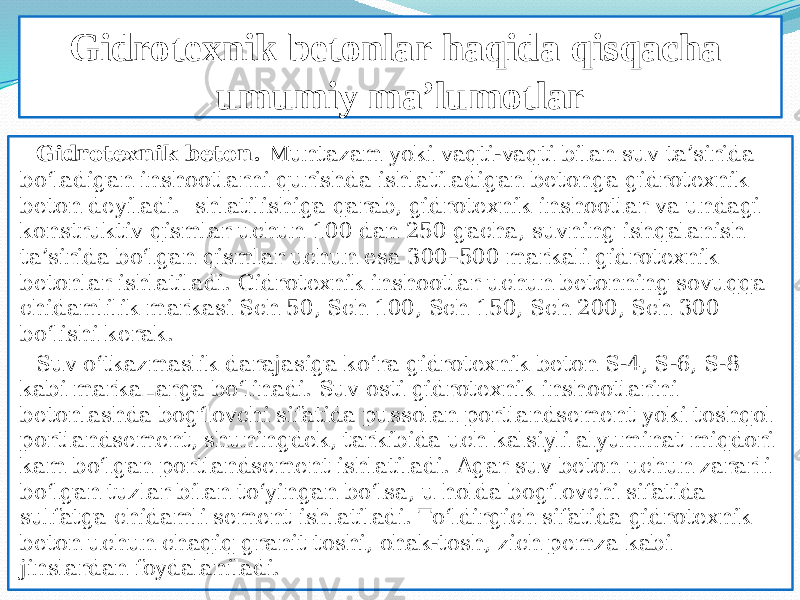 Gidrotexnik betonlar haqida qisqacha umumiy ma’lumotlar Gidrotexnik beton. Muntazam yoki vaqti-vaqti bilan suv ta’sirida bо‘ladigan inshootlarni qurishda ishlatiladigan betonga gidrotexnik beton deyiladi. Ishlatilishiga qarab, gidrotexnik inshootlar va undagi konstruktiv qismlar uchun 100 dan 250 gacha, suvning ishqalanish ta’sirida bо‘lgan qismlar uchun esa 300–500 markali gidrotexnik betonlar ishlatiladi. Gidrotexnik inshootlar uchun betonning sovuqqa chidamlilik markasi Sch 50, Sch 100, Sch 150, Sch 200, Sch 300 bо‘lishi kerak. Suv о‘tkazmaslik darajasiga kо‘ra gidrotexnik beton S-4, S-6, S-8 kabi markaLarga bо‘linadi. Suv osti gidrotexnik inshootlarini betonlashda bog‘lovchi sifatida pussolan portlandsement yoki toshqol portlandsement, shuningdek, tarkibida uch kalsiyli alyuminat miqdori kam bо‘lgan portlandsement ishlatiladi. Agar suv beton uchun zararli bо‘lgan tuzlar bilan tо‘yingan bо‘lsa, u holda bog‘lovchi sifatida sulfatga chidamli sement ishlatiladi. Tо‘ldirgich sifatida gidrotexnik beton uchun chaqiq granit toshi, ohak-tosh, zich pemza kabi jinslardan foydalaniladi.  