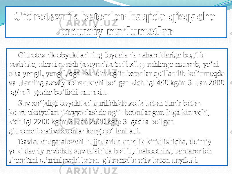 Gidrotexnik betonlar haqida qisqacha umumiy ma’lumotlar Gidrotexnik obyektlarining foydalanish sharoitlariga bog‘liq ravishda, ularni qurish jarayonida turli xil guruhlarga mansub, ya’ni o‘ta yengil, yengil, og‘ir va o‘ta og‘ir betonlar qo‘llanilib kelinmoqda va ularning asosiy ko‘rsatkichi bo‘lgan zichligi 450 kg/m 3 dan 2800 kg/m 3 gacha bo‘lishi mumkin. Suv xo‘jaligi obyektlari qurilishida xolis beton temir-beton konstruksiyalarini tayyorlashda og‘ir betonlar guruhiga kiruvchi, zichligi 2200 kg/m 3 dan 2500 kg/p 3 gacha bo‘lgan gidromeliorativ betonlar keng qo‘llaniladi. Davlat chegaralovchi hujjatlarida aniqlik kiritilishicha, doimiy yoki davriy ravishda suv ta’sirida bo‘lib, inshootning barqaror ish sharoitini ta’minlovchi beton gidromeliorativ beton deyiladi. 