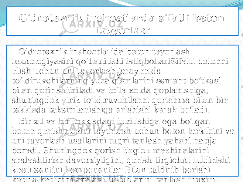  Gidrotexnik inshoatlarda sifatli beton tayyorlash Gidrotexnik inshootlarida beton tayorlash texnologiyasini qо‘llanilishi istiqbollariSifatli betonni olish uchun uni tayorlash jarayonida tо‘ldiruvchilarning yuza qismlarini sement bо‘tkasi bilan qotirishtiriladi va tо‘la xolda qoplanishiga, shuningdek yirik tо‘ldiruvchilarni qorishma bilan bir tekkisda taksimlanishiga erishishi kerak bо‘ladi. Bir xil va bir tekkisdagi tuzilishiga ega bо‘lgan beton qorishmasini tayorlash uchun beton tarkibini va uni tayorlash usallarini tugri tanlash yahshi natija beradi. Shuningdek qorish tirgich mashinalarini aralashtirish davomiyligini, qorish tirgichni tuldirishi koefitsentini komponentlar Bilan tuldirib borishi ketma-katligini aralash uslublarini tanlash muxim ahamiyatga ega xisoblanadi. 