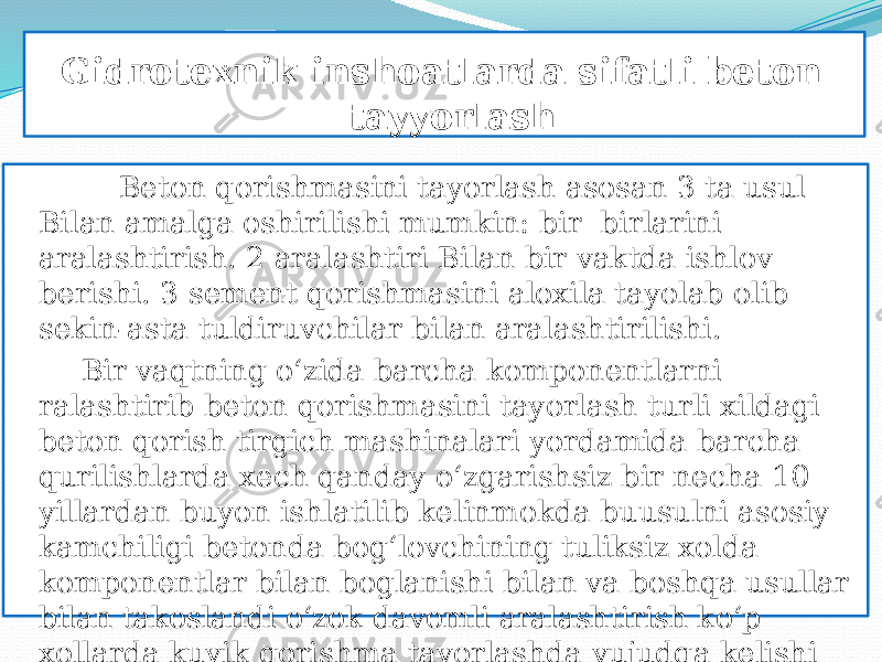  Gidrotexnik inshoatlarda sifatli beton tayyorlash Beton qorishmasini tayorlash asosan 3 ta usul Bilan amalga oshirilishi mumkin: bir birlarini aralashtirish. 2 aralashtiri Bilan bir vaktda ishlov berishi. 3 sement qorishmasini aloxila tayolab olib sekin-asta tuldiruvchilar bilan aralashtirilishi. Bir vaqtning о‘zida barcha komponentlarni ralashtirib beton qorishmasini tayorlash turli xildagi beton qorish tirgich mashinalari yordamida barcha qurilishlarda xech qanday о‘zgarishsiz bir necha 10 yillardan buyon ishlatilib kelinmokda buusulni asosiy kamchiligi betonda bog‘lovchining tuliksiz xolda komponentlar bilan boglanishi bilan va boshqa usullar bilan takoslandi о‘zok davomli aralashtirish kо‘p xollarda kuyik qorishma tayorlashda vujudga kelishi xisoblanadi. 