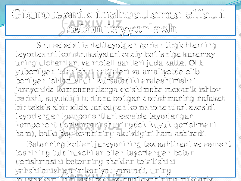 Gidrotexnik inshoatlarda sifatli beton tayyorlash Shu sababli ishlatilayotgan qorish tirgichlarning tayorlashni konstruksiyalari oddiy bо‘lishiga karamay uning ulchamlari va metall sarflari juda katta. Olib yuborilgan izlanishni natijalari va amaliyotda olib berilgan ishlar shuni kursatadiki aralashtirishni jarayonida komponentlarga qо‘shimcha mexanik ishlov berishi, suyukligi turlicha bо‘lgan qorishmaning nafakat bir tekkis abir xilda tarkalgan komshonantlari asosidi tayorlangan komponentlari asosida tayorlangan komponent qorishmani shuningdek kuyuk qorishmani ham), balki bog‘lovchining aktivligini ham ashiradi. Betonning kotishi jarayonining tezlashtiradi va sement toshining tuldiruvchilar bilan tayorlangan beton qorishmasini betonning shaklan tо‘zilishini yahshilanishiga imkoniyat yaratadi, uning mustaxkamligini oshiradi va bog‘lovchining mikdoriy sarfini bir muncha ozaytiradi. 