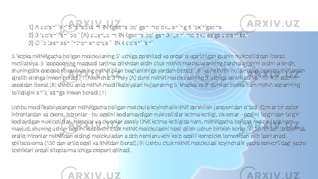 Transkripsiyadan keyingi modifikatsiyaning uchta asosiy bosqichi mavjud: 1) A qo&#39;shilishi 5 &#39;shapka mRNKgacha bo&#39;lgan molekulaning 5 &#39;oxirigacha 2) 3 &#39;qo&#39;shilishi poli (A) quyruq mRNKgacha bo&#39;lgan 3 &#39;uchi molekulasiga qo&#39;shiladi 3) Olib tashlash intronlar orqali RNK qo&#39;shilishi 5 &#39;kepka mRNKgacha bo&#39;lgan molekulaning 5&#39; uchiga qo&#39;shiladi va orqali o&#39;zgartirilgan guanin nukleotididan iborat. metilatsiya. 5 &#39;qopqoqning maqsadi tarjima qilishdan oldin etuk mRNK molekulalarining parchalanishini oldini olishdir, shuningdek qopqoq ribosomaning mRNK bilan bog&#39;lanishiga yordam beradi. [8] va mRNKni hujayradagi boshqa RNKlardan ajratib olishga imkon beradi.[1] Aksincha, 3 &#39;Poly (A) dumi mRNK molekulasining 3&#39; uchiga qo&#39;shiladi va 100-200 adenin asosidan iborat.[8] Ushbu aniq mRNA modifikatsiyalari hujayraning 5 &#39;shapka va 3&#39; dumlari bo&#39;lsa ham mRNA xabarining to&#39;liqligini aniqlashga imkon beradi.[1] Ushbu modifikatsiyalangan mRNKgacha bo&#39;lgan molekula keyinchalik RNK qo&#39;shilish jarayonidan o&#39;tadi. Genlar bir qator intronlardan va exons, intronlar - bu oqsilni kodlamaydigan nukleotidlar ketma-ketligi, ekzonlar - oqsilni to&#39;g&#39;ridan-to&#39;g&#39;ri kodlaydigan nukleotidlar. Intronlar va ekzonlar asosiy DNK ketma-ketligida ham, mRNKgacha bo&#39;lgan molekulada ham mavjud, shuning uchun oqsilni kodlovchi etuk mRNK molekulasini hosil qilish uchun birikish kerak.[6] Splichlash jarayonida oraliq intronlar mRNKdan oldingi molekuladan a deb nomlanuvchi ko&#39;p oqsilli kompleks tomonidan olib tashlanadi. splitseozoma (150 dan ortiq oqsil va RNKdan iborat).[9] Ushbu etuk mRNK molekulasi keyinchalik yadro konvertidagi yadro teshiklari orqali sitoplazma ichiga eksport qilinadi. 