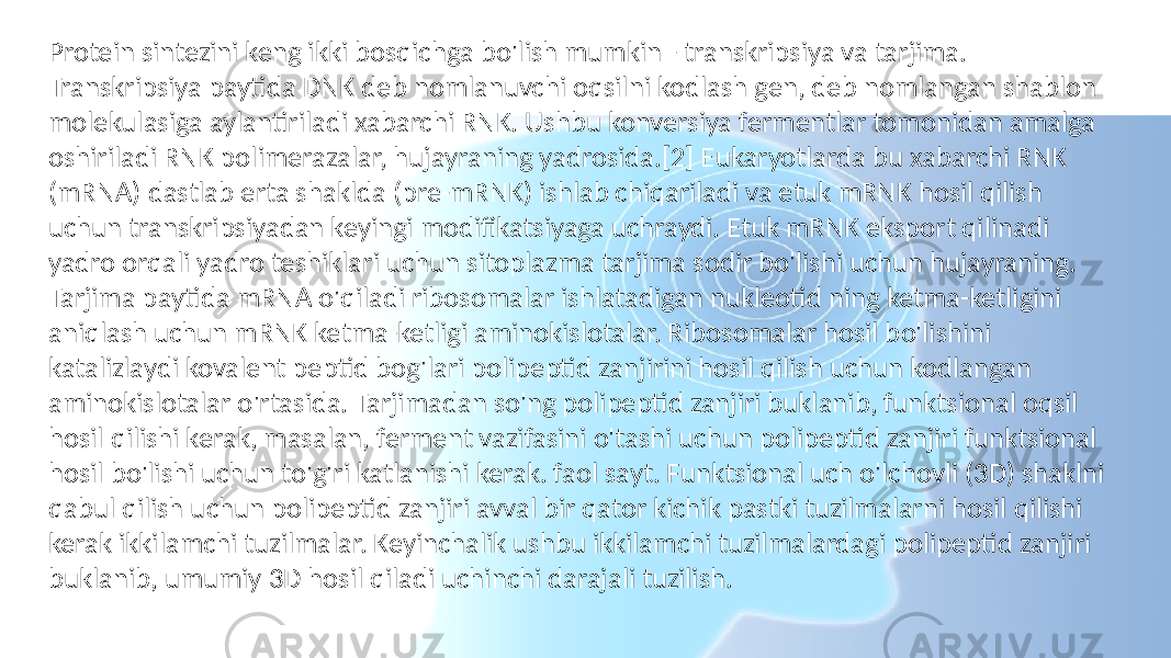 Protein sintezini keng ikki bosqichga bo&#39;lish mumkin - transkripsiya va tarjima. Transkripsiya paytida DNK deb nomlanuvchi oqsilni kodlash gen, deb nomlangan shablon molekulasiga aylantiriladi xabarchi RNK. Ushbu konversiya fermentlar tomonidan amalga oshiriladi RNK polimerazalar, hujayraning yadrosida.[2] Eukaryotlarda bu xabarchi RNK (mRNA) dastlab erta shaklda (pre-mRNK) ishlab chiqariladi va etuk mRNK hosil qilish uchun transkripsiyadan keyingi modifikatsiyaga uchraydi. Etuk mRNK eksport qilinadi yadro orqali yadro teshiklari uchun sitoplazma tarjima sodir bo&#39;lishi uchun hujayraning. Tarjima paytida mRNA o&#39;qiladi ribosomalar ishlatadigan nukleotid ning ketma-ketligini aniqlash uchun mRNK ketma-ketligi aminokislotalar. Ribosomalar hosil bo&#39;lishini katalizlaydi kovalent peptid bog&#39;lari polipeptid zanjirini hosil qilish uchun kodlangan aminokislotalar o&#39;rtasida. Tarjimadan so&#39;ng polipeptid zanjiri buklanib, funktsional oqsil hosil qilishi kerak, masalan, ferment vazifasini o&#39;tashi uchun polipeptid zanjiri funktsional hosil bo&#39;lishi uchun to&#39;g&#39;ri katlanishi kerak. faol sayt. Funktsional uch o&#39;lchovli (3D) shaklni qabul qilish uchun polipeptid zanjiri avval bir qator kichik pastki tuzilmalarni hosil qilishi kerak ikkilamchi tuzilmalar. Keyinchalik ushbu ikkilamchi tuzilmalardagi polipeptid zanjiri buklanib, umumiy 3D hosil qiladi uchinchi darajali tuzilish. 