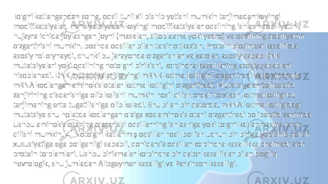 To&#39;g&#39;ri katlangandan so&#39;ng, oqsil turli xil pishib yetishi mumkin tarjimadan keyingi modifikatsiyalar. Translyatsiyadan keyingi modifikatsiyalar oqsilning ishlash qobiliyatini, hujayra ichida joylashgan joyni (masalan, sitoplazma yoki yadro) va oqsilning qobiliyatini o&#39;zgartirishi mumkin. boshqa oqsillar bilan ta&#39;sir o&#39;tkazish. Protein biosintezi kasallikda asosiy rol o&#39;ynaydi, chunki bu jarayonda o&#39;zgarishlar va xatolar, asosiy sabab DNK mutatsiyalari yoki oqsilning noto&#39;g&#39;ri birikishi, ko&#39;pincha kasallikning asosiy sabablari hisoblanadi. DNK mutatsiyalari keyingi mRNK ketma-ketligini o&#39;zgartiradi va keyinchalik mRNA kodlangan aminokislotalar ketma-ketligini o&#39;zgartiradi. Mutatsiyalar polipeptid zanjirining qisqarishiga olib kelishi mumkin hosil qilish orqali to&#39;xtash ketma-ketligi bu tarjimaning erta tugatilishiga olib keladi. Shu bilan bir qatorda, mRNA ketma-ketligidagi mutatsiya shu holatda kodlangan o&#39;ziga xos aminokislotani o&#39;zgartiradi polipeptid zanjirida Ushbu aminokislotaning o&#39;zgarishi oqsillarning ishlashiga yoki to&#39;g&#39;ri katlanmasına ta&#39;sir qilishi mumkin.[4] Noto&#39;g&#39;ri katlanmış oqsillar hosil bo&#39;lish uchun bir-biriga yopishib qolish xususiyatiga ega bo&#39;lganligi sababli, qoniqarsiz oqsillar ko&#39;pincha kasallikka chalinadi zich protein to&#39;plamlari. Ushbu birikmalar ko&#39;pincha bir qator kasalliklar bilan bog&#39;liq nevrologik, shu jumladan Altsgeymer kasalligi va Parkinson kasalligi. 