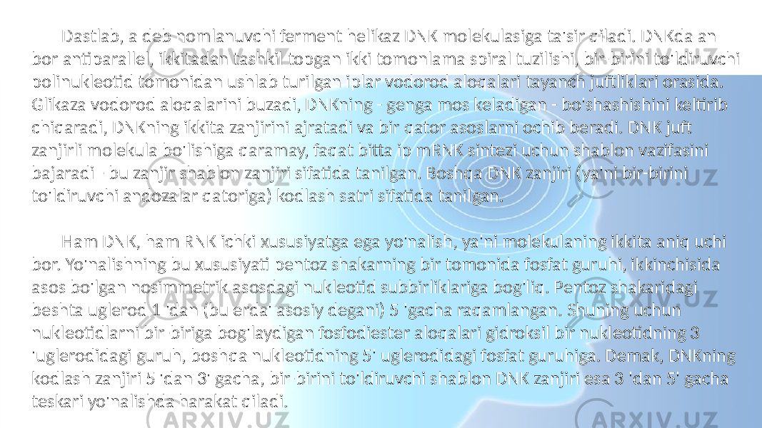  Dastlab, a deb nomlanuvchi ferment helikaz DNK molekulasiga ta&#39;sir qiladi. DNKda an bor antiparallel, ikkitadan tashkil topgan ikki tomonlama spiral tuzilishi, bir-birini to&#39;ldiruvchi polinukleotid tomonidan ushlab turilgan iplar vodorod aloqalari tayanch juftliklari orasida. Glikaza vodorod aloqalarini buzadi, DNKning - genga mos keladigan - bo&#39;shashishini keltirib chiqaradi, DNKning ikkita zanjirini ajratadi va bir qator asoslarni ochib beradi. DNK juft zanjirli molekula bo&#39;lishiga qaramay, faqat bitta ip mRNK sintezi uchun shablon vazifasini bajaradi - bu zanjir shablon zanjiri sifatida tanilgan. Boshqa DNK zanjiri (ya&#39;ni bir-birini to&#39;ldiruvchi andozalar qatoriga) kodlash satri sifatida tanilgan. Ham DNK, ham RNK ichki xususiyatga ega yo&#39;nalish, ya&#39;ni molekulaning ikkita aniq uchi bor. Yo&#39;nalishning bu xususiyati pentoz shakarning bir tomonida fosfat guruhi, ikkinchisida asos bo&#39;lgan nosimmetrik asosdagi nukleotid subbirliklariga bog&#39;liq. Pentoz shakaridagi beshta uglerod 1 &#39;dan (bu erda&#39; asosiy degani) 5 &#39;gacha raqamlangan. Shuning uchun nukleotidlarni bir-biriga bog&#39;laydigan fosfodiester aloqalari gidroksil bir nukleotidning 3 &#39;uglerodidagi guruh, boshqa nukleotidning 5&#39; uglerodidagi fosfat guruhiga. Demak, DNKning kodlash zanjiri 5 &#39;dan 3&#39; gacha, bir-birini to&#39;ldiruvchi shablon DNK zanjiri esa 3 &#39;dan 5&#39; gacha teskari yo&#39;nalishda harakat qiladi. 