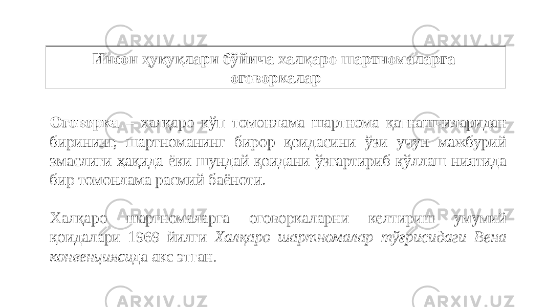 Инсон ҳуқуқлари бўйича халқаро шартномаларга оговоркалар Оговорка – халқаро кўп томонлама шартнома қатнашчиларидан бирининг, шартноманинг бирор қоидасини ўзи учун мажбурий эмаслиги ҳақида ёки шундай қоидани ўзгартириб қўллаш ниятида бир томонлама расмий баёноти. Халқаро шартномаларга оговоркаларни келтириш умумий қоидалари 1969 йилги Халқаро шартномалар тўғрисидаги Вена конвенцияси да акс этган. 