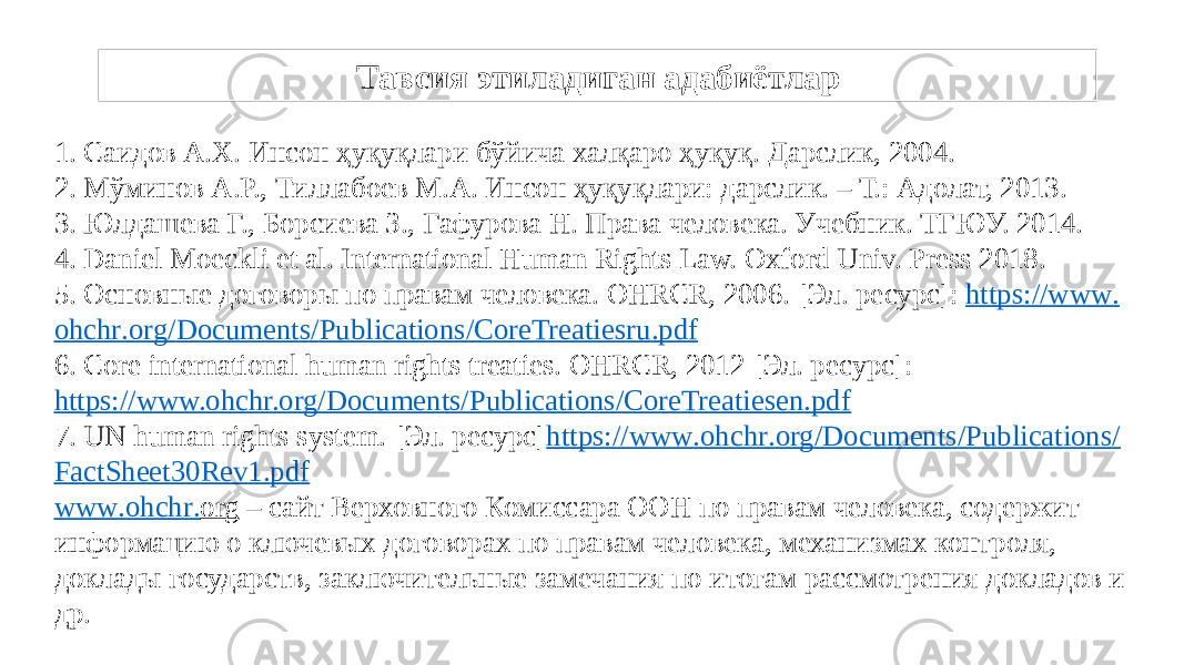 Тавсия этиладиган адабиётлар 1. Саидов А.Х. Инсон ҳуқуқлари бўйича халқаро ҳуқуқ. Дарслик, 2004. 2. Мўминов А.Р., Тиллабоев М.А. Инсон ҳуқуқлари: дарслик. – Т.: Адолат, 2013. 3. Юлдашева Г., Борсиева З., Гафурова Н. Права человека. Учебник. ТГЮУ. 2014. 4. Daniel Moeckli et al. International Human Rights Law. Oxford Univ. Press 2018. 5. Основные договоры по правам человека. OHRCR, 2006. [Эл. ресурс]: https :// www . ohchr . org / Documents / Publications / CoreTreatiesru . pdf 6. Сore international human rights treaties. OHRCR, 2012 [Эл. ресурс]: https://www.ohchr.org/Documents/Publications/CoreTreatiesen.pdf 7. UN human rights system. [Эл. ресурс] https :// www . ohchr . org / Documents / Publications / FactSheet 30 Rev 1. pdf www . ohchr . org – cайт Верховного Комиссара ООН по правам человека, содержит информацию о ключевых договорах по правам человека, механизмах контроля, доклады государств, заключительные замечания по итогам рассмотрения докладов и др. 