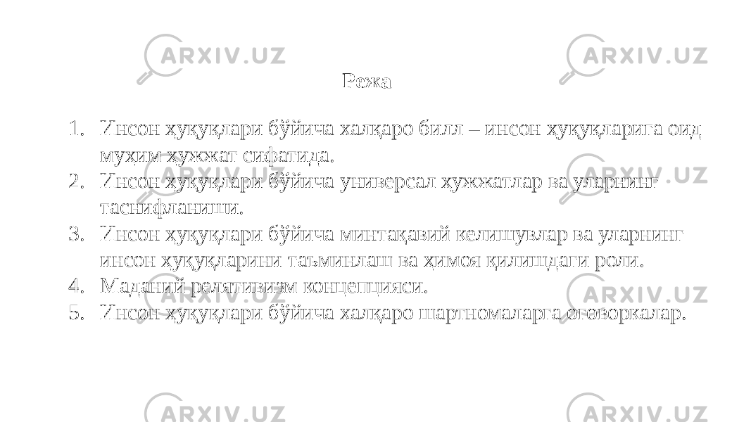 Режа 1. Инсон ҳуқуқлари бўйича халқаро билл – инсон ҳуқуқларига оид муҳим ҳужжат сифатида. 2. Инсон ҳуқуқлари бўйича универсал ҳужжатлар ва уларнинг таснифланиши. 3. Инсон ҳуқуқлари бўйича минтақавий келишувлар ва уларнинг инсон ҳуқуқларини таъминлаш ва ҳимоя қилишдаги роли. 4. Маданий релятивизм концепцияси. 5. Инсон ҳуқуқлари бўйича халқаро шартномаларга оговоркалар. 