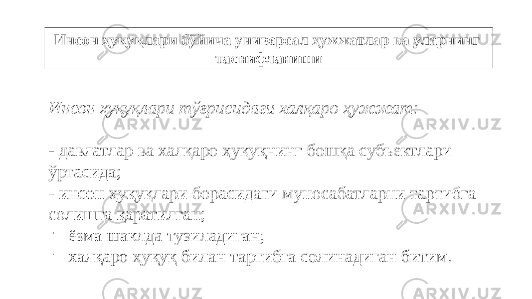 Инсон ҳуқуқлари бўйича универсал ҳужжатлар ва уларнинг таснифланиши Инсон ҳуқуқлари тўғрисидаги халқаро ҳужжат: ‑ давлатлар ва халқаро ҳуқуқнинг бошқа субъектлари ўртасида; - инсон ҳуқуқлари борасидаги муносабатларни тартибга солишга қаратилган; - ёзма шаклда тузиладиган; - халқаро ҳуқуқ билан тартибга солинадиган битим. 