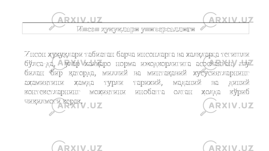 Инсон ҳуқуқлари универсаллиги Инсон ҳуқуқлари табиатан барча инсонларга ва халқларга тегишли бўлса-да, улар халқаро норма ижодкорлигига асосланган, шу билан бир қаторда, миллий ва минтақавий хусусиятларнинг аҳамиятини ҳамда турли тарихий, маданий ва диний контекстларнинг моҳиятини инобатга олган ҳолда кўриб чиқилмоғи керак. 