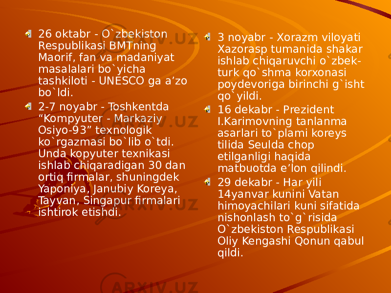 26 oktabr - O`zbekiston Respublikasi BMTning Maorif, fan va madaniyat masalalari bo`yicha tashkiloti - UNESCO ga a’zo bo`ldi. 2-7 noyabr - Toshkentda “Kompyuter - Markaziy Osiyo-93” texnologik ko`rgazmasi bo`lib o`tdi. Unda kopyuter texnikasi ishlab chiqaradigan 30 dan ortiq firmalar, shuningdek Yaponiya, Janubiy Koreya, Tayvan, Singapur firmalari ishtirok etishdi. 3 noyabr - Xorazm viloyati Xazorasp tumanida shakar ishlab chiqaruvchi o`zbek- turk qo`shma korxonasi poydevoriga birinchi g`isht qo`yildi. 16 dekabr - Prezident I.Karimovning tanlanma asarlari to`plami koreys tilida Seulda chop etilganligi haqida matbuotda e’lon qilindi. 29 dekabr - Har yili 14yanvar kunini Vatan himoyachilari kuni sifatida nishonlash to`g`risida O`zbekiston Respublikasi Oliy Kengashi Qonun qabul qildi.  