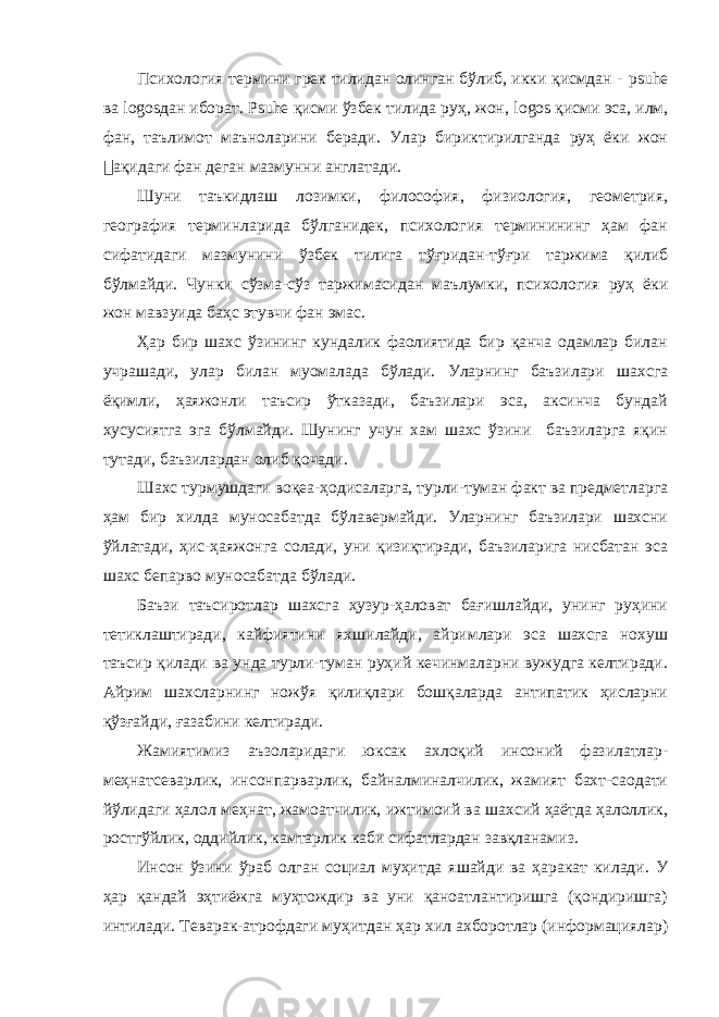 Психология термини грек тилидан олинган бўлиб, икки қисмдан - psuhe ва logos дан иборат. Psuhe қисми ўзбек тилида руҳ, жон, logos қисми эса, илм, фан, таълимот маъноларини беради. Улар бириктирилганда руҳ ёки жон &#157; ақидаги фан деган мазмунни англатади. Шуни таъкидлаш лозимки, философия, физиология, геометрия, география терминларида бўлганидек, психология терминининг ҳам фан сифатидаги мазмунини ўзбек тилига тўғридан-тўғри таржима қилиб бўлмайди. Чунки сўзма-сўз таржимасидан маълумки, психология руҳ ёки жон мавзуида баҳс этувчи фан эмас. Ҳар бир шахс ўзининг кундалик фаолиятида бир қанча одамлар билан учрашади, улар билан муомалада бўлади. Уларнинг баъзилари шахсга ёқимли, ҳаяжонли таъсир ўтказади, баъзилари эса, аксинча бундай хусусиятга эга бўлмайди. Шунинг учун хам шахс ўзини баъзиларга яқин тутади, баъзилардан олиб қочади. Шахс турмушдаги воқеа-ҳодисаларга, турли-туман факт ва предметларга ҳам бир хилда муносабатда бўлавермайди. Уларнинг баъзилари шахсни ўйлатади, ҳис-ҳаяжонга солади, уни қизиқтиради, баъзиларига нисбатан эса шахс бепарво муносабатда бўлади. Баъзи таъсиротлар шахсга ҳузур-ҳаловат бағишлайди, унинг руҳини тетиклаштиради, кайфиятини яхшилайди, айримлари эса шахсга нохуш таъсир қилади ва унда турли-туман руҳий кечинмаларни вужудга келтиради. Айрим шахсларнинг ножўя қилиқлари бошқаларда антипатик ҳисларни қўзғайди, ғазабини келтиради. Жамиятимиз аъзоларидаги юксак ахлоқий инсоний фазилатлар- меҳнатсеварлик, инсонпарварлик, байналминалчилик, жамият бахт-саодати йўлидаги ҳалол меҳнат, жамоатчилик, ижтимоий ва шахсий ҳаётда ҳалоллик, ростгўйлик, оддийлик, камтарлик каби сифатлардан завқланамиз. Инсон ўзини ўраб олган социал муҳитда яшайди ва ҳаракат килади. У ҳар қандай эҳтиёжга муҳтождир ва уни қаноатлантиришга (қондиришга) интилади. Теварак-атрофдаги муҳитдан ҳар хил ахборотлар (информациялар) 