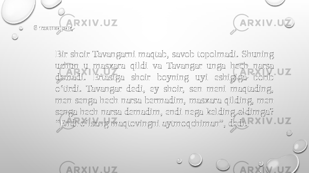 6-топшириқ Bir shoir Tavangarni maqtab, savob topolmadi. Shuning uchun u masxara qildi va Tavangar unga hech narsa demadi. Ertasiga shoir boyning uyi eshigiga borib o‘tirdi. Tavangar dedi, ey shoir, sen meni maqtading, men senga hech narsa bermadim, masxara qilding, men senga hech narsa demadim, endi nega kelding oldimga? “Endi o‘lsang maqtovingni aytmoqchiman”, dedi. 