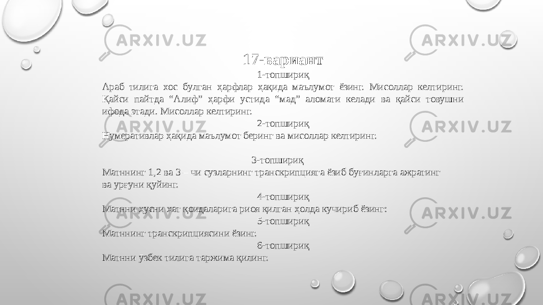 17-вариант 1-топшириқ Араб тилига хос бӯлган ҳарфлар ҳақида маълумот ёзинг. Мисоллар келтиринг. Қайси пайтда “Алиф” ҳарфи устида “мад” аломати келади ва қайси товушни ифода этади. Мисоллар келтиринг. 2-топшириқ Нумеративлар ҳақида маълумот беринг ва мисоллар келтиринг. 3-топшириқ Матннинг 1,2 ва 3 – чи сӯзларнинг транскрипцияга ёзиб бӯғинларга ажратинг ва урғуни қӯйинг. 4-топшириқ Матнни ҳусни хат қоидаларига риоя қилган ҳолда кӯчириб ёзинг: 5-топшириқ Матннинг транскрипциясини ёзинг. 6-топшириқ Матнни ӯзбек тилига таржима қилинг. 